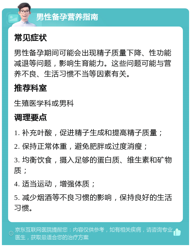 男性备孕营养指南 常见症状 男性备孕期间可能会出现精子质量下降、性功能减退等问题，影响生育能力。这些问题可能与营养不良、生活习惯不当等因素有关。 推荐科室 生殖医学科或男科 调理要点 1. 补充叶酸，促进精子生成和提高精子质量； 2. 保持正常体重，避免肥胖或过度消瘦； 3. 均衡饮食，摄入足够的蛋白质、维生素和矿物质； 4. 适当运动，增强体质； 5. 减少烟酒等不良习惯的影响，保持良好的生活习惯。