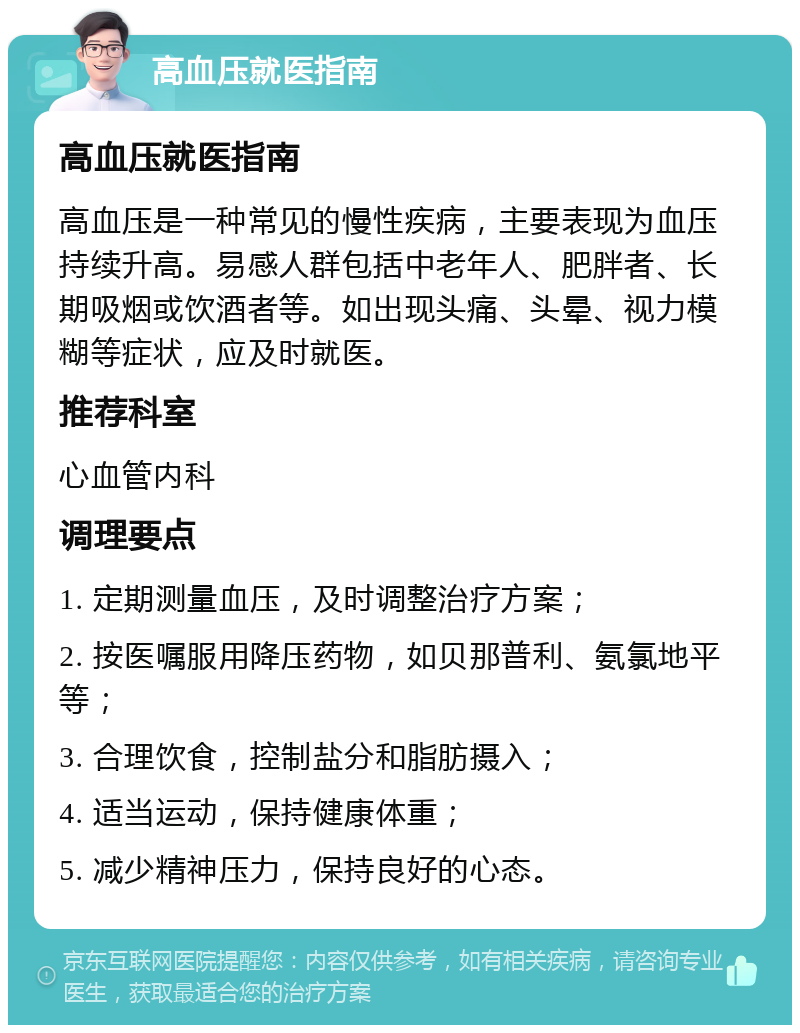 高血压就医指南 高血压就医指南 高血压是一种常见的慢性疾病，主要表现为血压持续升高。易感人群包括中老年人、肥胖者、长期吸烟或饮酒者等。如出现头痛、头晕、视力模糊等症状，应及时就医。 推荐科室 心血管内科 调理要点 1. 定期测量血压，及时调整治疗方案； 2. 按医嘱服用降压药物，如贝那普利、氨氯地平等； 3. 合理饮食，控制盐分和脂肪摄入； 4. 适当运动，保持健康体重； 5. 减少精神压力，保持良好的心态。