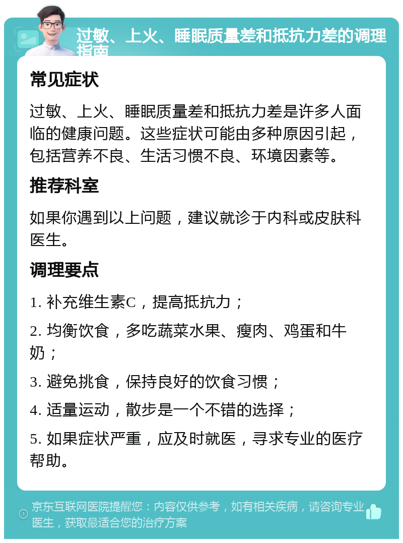 过敏、上火、睡眠质量差和抵抗力差的调理指南 常见症状 过敏、上火、睡眠质量差和抵抗力差是许多人面临的健康问题。这些症状可能由多种原因引起，包括营养不良、生活习惯不良、环境因素等。 推荐科室 如果你遇到以上问题，建议就诊于内科或皮肤科医生。 调理要点 1. 补充维生素C，提高抵抗力； 2. 均衡饮食，多吃蔬菜水果、瘦肉、鸡蛋和牛奶； 3. 避免挑食，保持良好的饮食习惯； 4. 适量运动，散步是一个不错的选择； 5. 如果症状严重，应及时就医，寻求专业的医疗帮助。