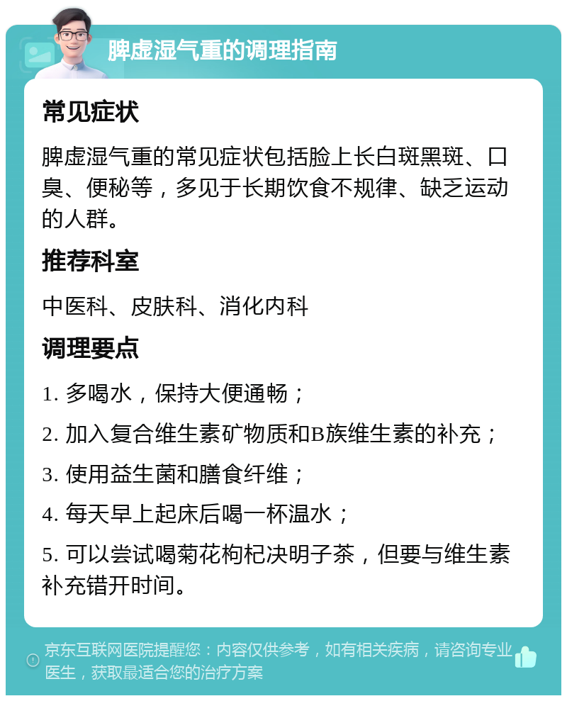 脾虚湿气重的调理指南 常见症状 脾虚湿气重的常见症状包括脸上长白斑黑斑、口臭、便秘等，多见于长期饮食不规律、缺乏运动的人群。 推荐科室 中医科、皮肤科、消化内科 调理要点 1. 多喝水，保持大便通畅； 2. 加入复合维生素矿物质和B族维生素的补充； 3. 使用益生菌和膳食纤维； 4. 每天早上起床后喝一杯温水； 5. 可以尝试喝菊花枸杞决明子茶，但要与维生素补充错开时间。