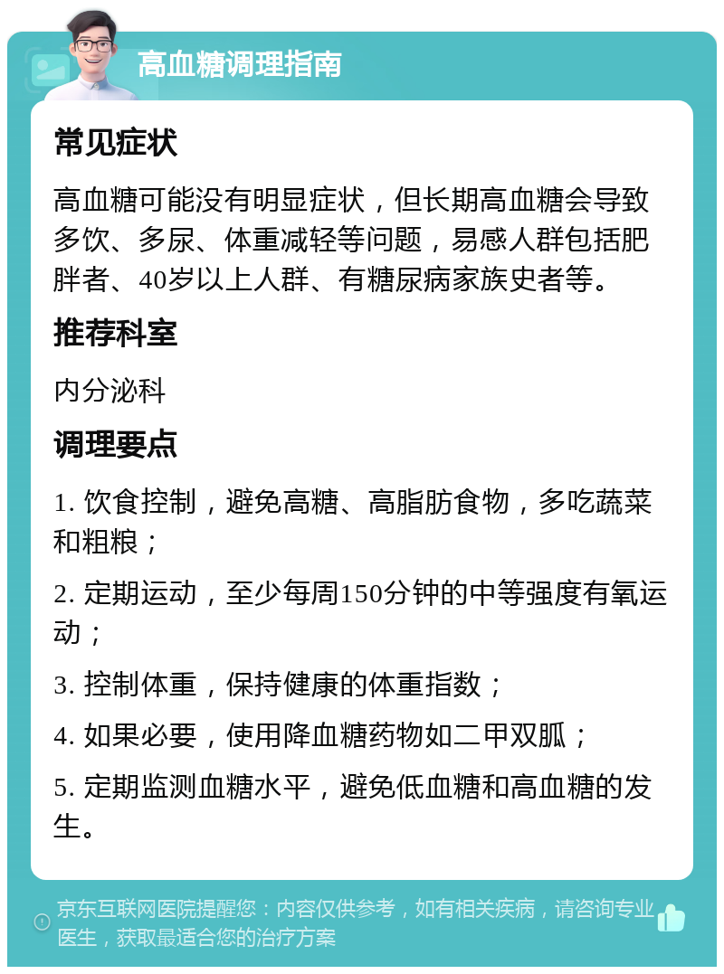 高血糖调理指南 常见症状 高血糖可能没有明显症状，但长期高血糖会导致多饮、多尿、体重减轻等问题，易感人群包括肥胖者、40岁以上人群、有糖尿病家族史者等。 推荐科室 内分泌科 调理要点 1. 饮食控制，避免高糖、高脂肪食物，多吃蔬菜和粗粮； 2. 定期运动，至少每周150分钟的中等强度有氧运动； 3. 控制体重，保持健康的体重指数； 4. 如果必要，使用降血糖药物如二甲双胍； 5. 定期监测血糖水平，避免低血糖和高血糖的发生。