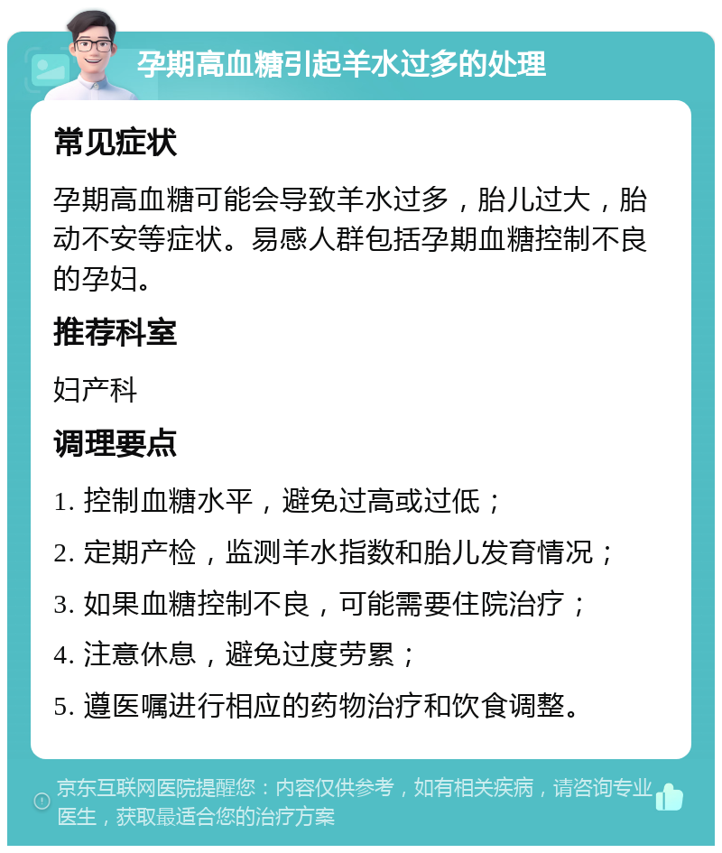 孕期高血糖引起羊水过多的处理 常见症状 孕期高血糖可能会导致羊水过多，胎儿过大，胎动不安等症状。易感人群包括孕期血糖控制不良的孕妇。 推荐科室 妇产科 调理要点 1. 控制血糖水平，避免过高或过低； 2. 定期产检，监测羊水指数和胎儿发育情况； 3. 如果血糖控制不良，可能需要住院治疗； 4. 注意休息，避免过度劳累； 5. 遵医嘱进行相应的药物治疗和饮食调整。