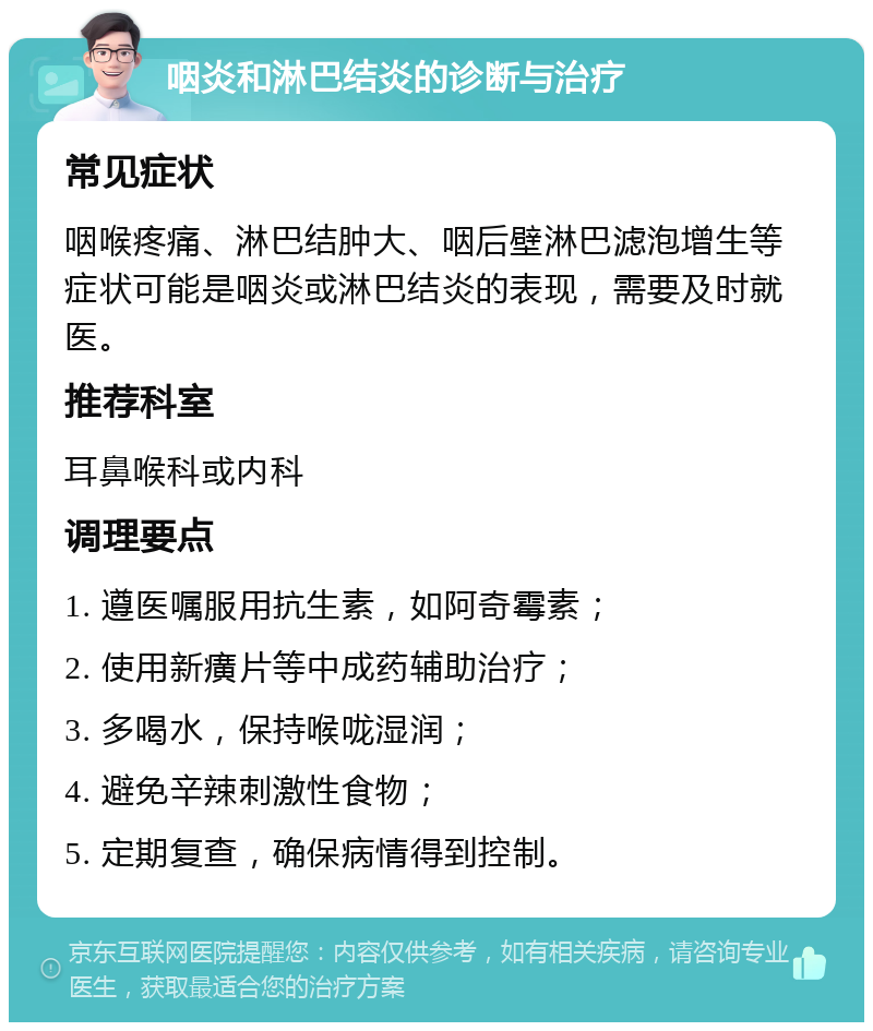 咽炎和淋巴结炎的诊断与治疗 常见症状 咽喉疼痛、淋巴结肿大、咽后壁淋巴滤泡增生等症状可能是咽炎或淋巴结炎的表现，需要及时就医。 推荐科室 耳鼻喉科或内科 调理要点 1. 遵医嘱服用抗生素，如阿奇霉素； 2. 使用新癀片等中成药辅助治疗； 3. 多喝水，保持喉咙湿润； 4. 避免辛辣刺激性食物； 5. 定期复查，确保病情得到控制。