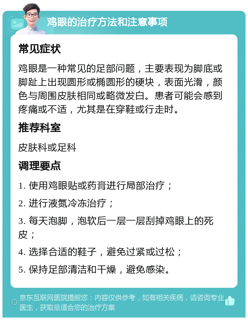 鸡眼的治疗方法和注意事项 常见症状 鸡眼是一种常见的足部问题，主要表现为脚底或脚趾上出现圆形或椭圆形的硬块，表面光滑，颜色与周围皮肤相同或略微发白。患者可能会感到疼痛或不适，尤其是在穿鞋或行走时。 推荐科室 皮肤科或足科 调理要点 1. 使用鸡眼贴或药膏进行局部治疗； 2. 进行液氮冷冻治疗； 3. 每天泡脚，泡软后一层一层刮掉鸡眼上的死皮； 4. 选择合适的鞋子，避免过紧或过松； 5. 保持足部清洁和干燥，避免感染。