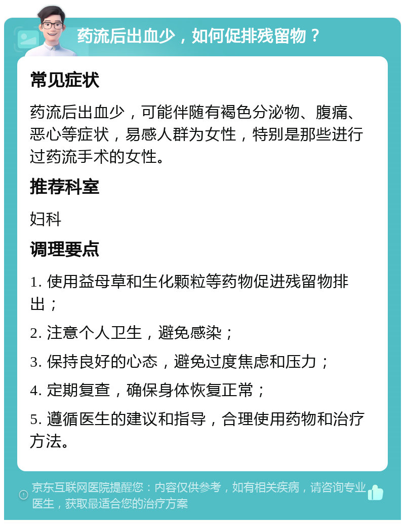 药流后出血少，如何促排残留物？ 常见症状 药流后出血少，可能伴随有褐色分泌物、腹痛、恶心等症状，易感人群为女性，特别是那些进行过药流手术的女性。 推荐科室 妇科 调理要点 1. 使用益母草和生化颗粒等药物促进残留物排出； 2. 注意个人卫生，避免感染； 3. 保持良好的心态，避免过度焦虑和压力； 4. 定期复查，确保身体恢复正常； 5. 遵循医生的建议和指导，合理使用药物和治疗方法。