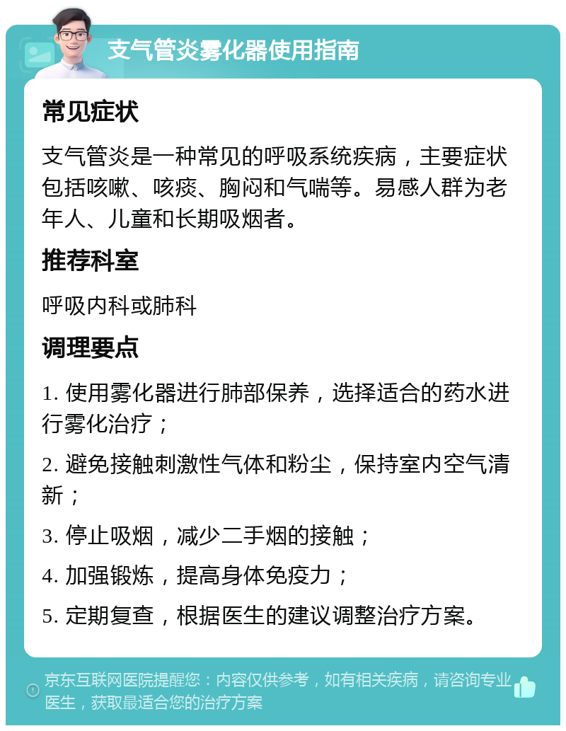 支气管炎雾化器使用指南 常见症状 支气管炎是一种常见的呼吸系统疾病，主要症状包括咳嗽、咳痰、胸闷和气喘等。易感人群为老年人、儿童和长期吸烟者。 推荐科室 呼吸内科或肺科 调理要点 1. 使用雾化器进行肺部保养，选择适合的药水进行雾化治疗； 2. 避免接触刺激性气体和粉尘，保持室内空气清新； 3. 停止吸烟，减少二手烟的接触； 4. 加强锻炼，提高身体免疫力； 5. 定期复查，根据医生的建议调整治疗方案。