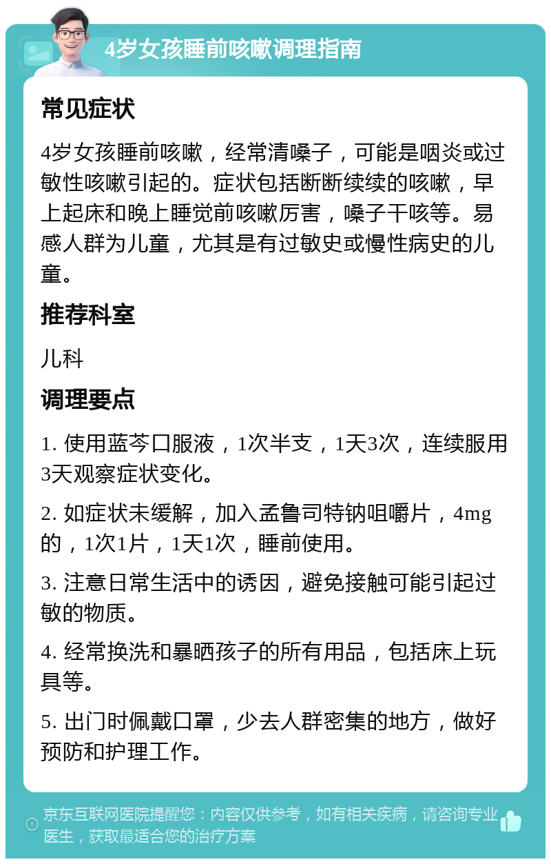 4岁女孩睡前咳嗽调理指南 常见症状 4岁女孩睡前咳嗽，经常清嗓子，可能是咽炎或过敏性咳嗽引起的。症状包括断断续续的咳嗽，早上起床和晚上睡觉前咳嗽厉害，嗓子干咳等。易感人群为儿童，尤其是有过敏史或慢性病史的儿童。 推荐科室 儿科 调理要点 1. 使用蓝芩口服液，1次半支，1天3次，连续服用3天观察症状变化。 2. 如症状未缓解，加入孟鲁司特钠咀嚼片，4mg的，1次1片，1天1次，睡前使用。 3. 注意日常生活中的诱因，避免接触可能引起过敏的物质。 4. 经常换洗和暴晒孩子的所有用品，包括床上玩具等。 5. 出门时佩戴口罩，少去人群密集的地方，做好预防和护理工作。