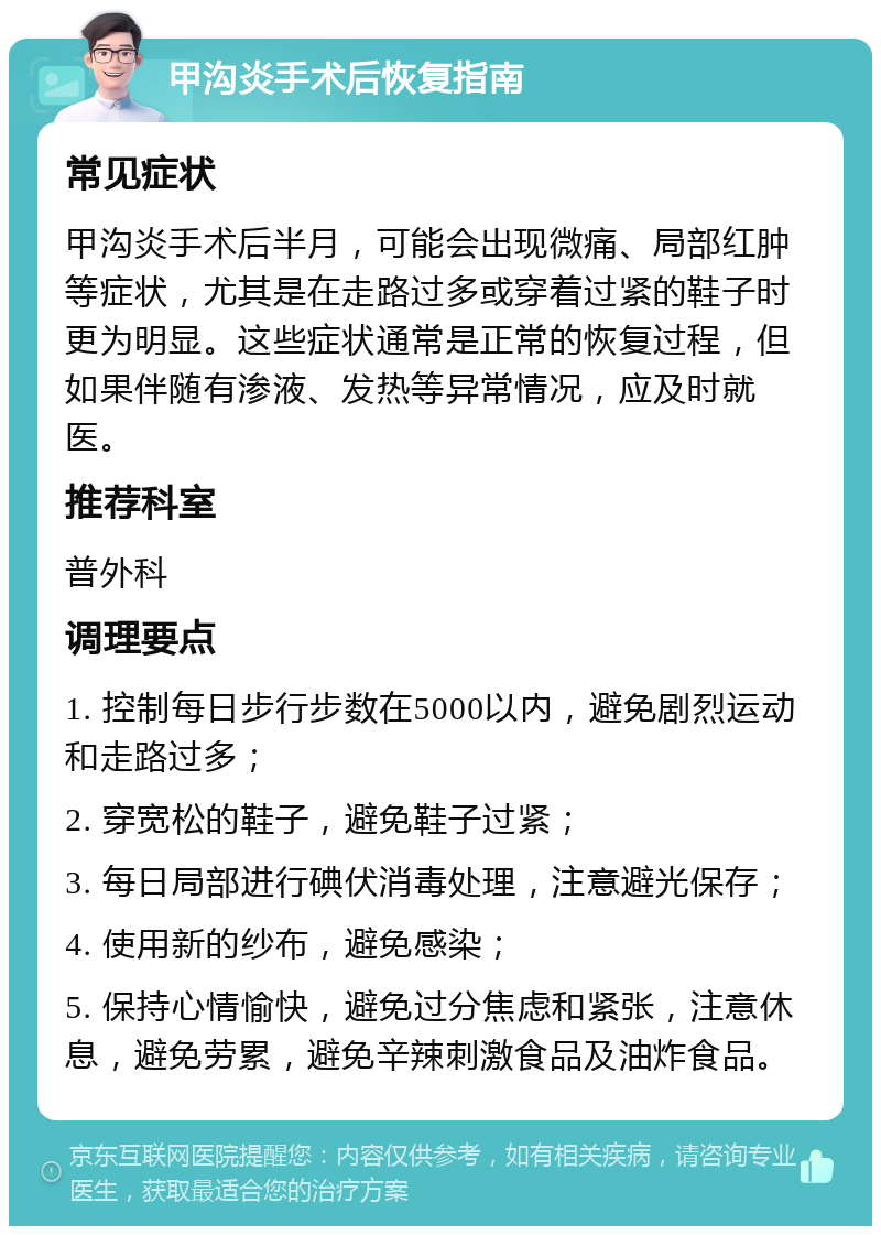 甲沟炎手术后恢复指南 常见症状 甲沟炎手术后半月，可能会出现微痛、局部红肿等症状，尤其是在走路过多或穿着过紧的鞋子时更为明显。这些症状通常是正常的恢复过程，但如果伴随有渗液、发热等异常情况，应及时就医。 推荐科室 普外科 调理要点 1. 控制每日步行步数在5000以内，避免剧烈运动和走路过多； 2. 穿宽松的鞋子，避免鞋子过紧； 3. 每日局部进行碘伏消毒处理，注意避光保存； 4. 使用新的纱布，避免感染； 5. 保持心情愉快，避免过分焦虑和紧张，注意休息，避免劳累，避免辛辣刺激食品及油炸食品。