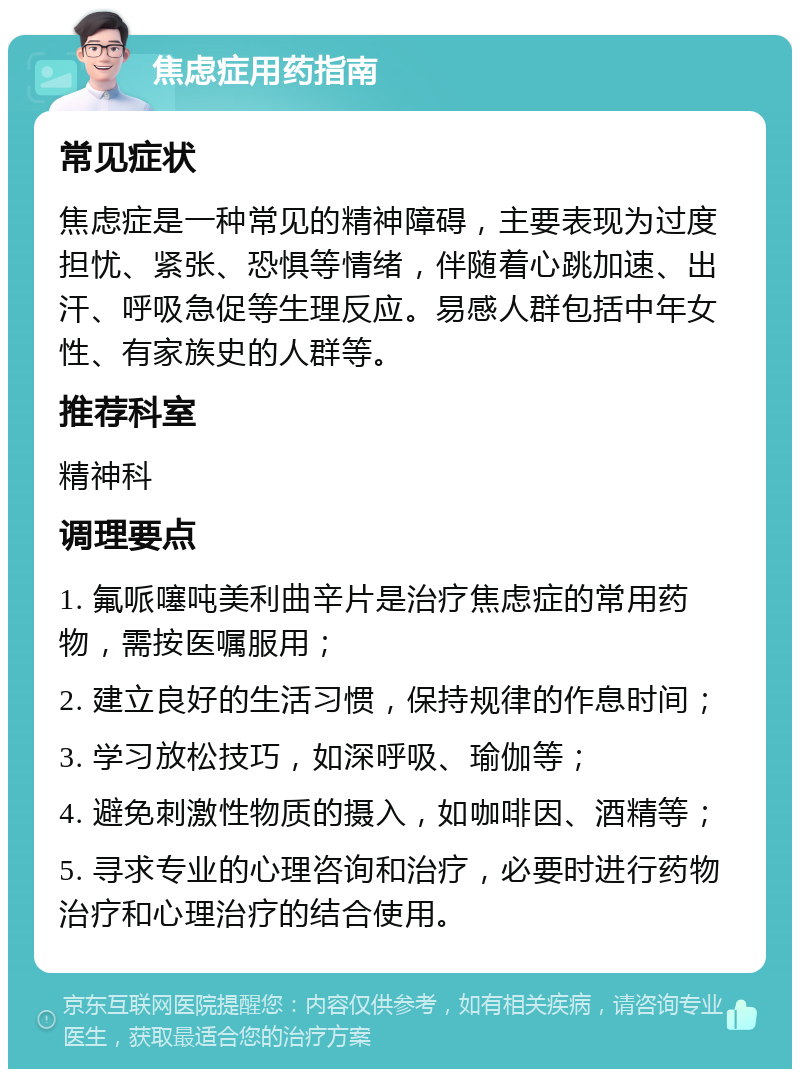 焦虑症用药指南 常见症状 焦虑症是一种常见的精神障碍，主要表现为过度担忧、紧张、恐惧等情绪，伴随着心跳加速、出汗、呼吸急促等生理反应。易感人群包括中年女性、有家族史的人群等。 推荐科室 精神科 调理要点 1. 氟哌噻吨美利曲辛片是治疗焦虑症的常用药物，需按医嘱服用； 2. 建立良好的生活习惯，保持规律的作息时间； 3. 学习放松技巧，如深呼吸、瑜伽等； 4. 避免刺激性物质的摄入，如咖啡因、酒精等； 5. 寻求专业的心理咨询和治疗，必要时进行药物治疗和心理治疗的结合使用。