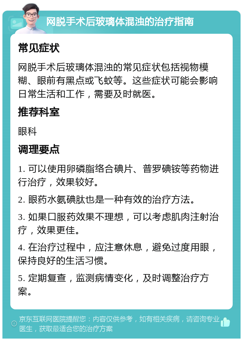 网脱手术后玻璃体混浊的治疗指南 常见症状 网脱手术后玻璃体混浊的常见症状包括视物模糊、眼前有黑点或飞蚊等。这些症状可能会影响日常生活和工作，需要及时就医。 推荐科室 眼科 调理要点 1. 可以使用卵磷脂络合碘片、普罗碘铵等药物进行治疗，效果较好。 2. 眼药水氨碘肽也是一种有效的治疗方法。 3. 如果口服药效果不理想，可以考虑肌肉注射治疗，效果更佳。 4. 在治疗过程中，应注意休息，避免过度用眼，保持良好的生活习惯。 5. 定期复查，监测病情变化，及时调整治疗方案。