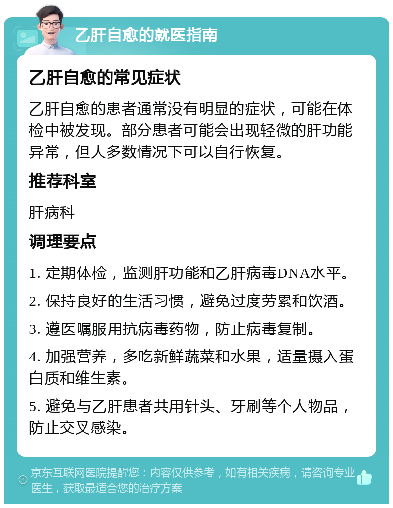 乙肝自愈的就医指南 乙肝自愈的常见症状 乙肝自愈的患者通常没有明显的症状，可能在体检中被发现。部分患者可能会出现轻微的肝功能异常，但大多数情况下可以自行恢复。 推荐科室 肝病科 调理要点 1. 定期体检，监测肝功能和乙肝病毒DNA水平。 2. 保持良好的生活习惯，避免过度劳累和饮酒。 3. 遵医嘱服用抗病毒药物，防止病毒复制。 4. 加强营养，多吃新鲜蔬菜和水果，适量摄入蛋白质和维生素。 5. 避免与乙肝患者共用针头、牙刷等个人物品，防止交叉感染。