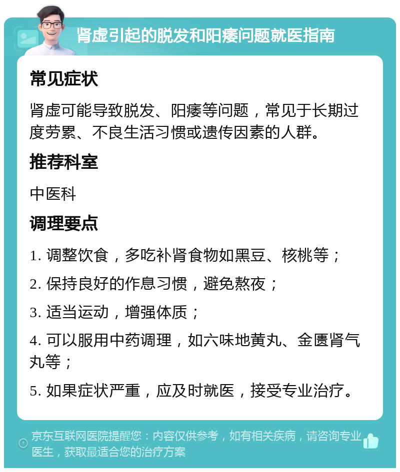 肾虚引起的脱发和阳痿问题就医指南 常见症状 肾虚可能导致脱发、阳痿等问题，常见于长期过度劳累、不良生活习惯或遗传因素的人群。 推荐科室 中医科 调理要点 1. 调整饮食，多吃补肾食物如黑豆、核桃等； 2. 保持良好的作息习惯，避免熬夜； 3. 适当运动，增强体质； 4. 可以服用中药调理，如六味地黄丸、金匮肾气丸等； 5. 如果症状严重，应及时就医，接受专业治疗。