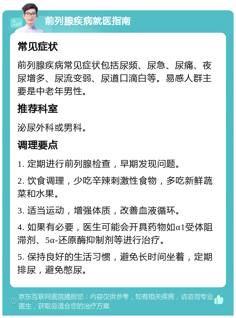 前列腺疾病就医指南 常见症状 前列腺疾病常见症状包括尿频、尿急、尿痛、夜尿增多、尿流变弱、尿道口滴白等。易感人群主要是中老年男性。 推荐科室 泌尿外科或男科。 调理要点 1. 定期进行前列腺检查，早期发现问题。 2. 饮食调理，少吃辛辣刺激性食物，多吃新鲜蔬菜和水果。 3. 适当运动，增强体质，改善血液循环。 4. 如果有必要，医生可能会开具药物如α1受体阻滞剂、5α-还原酶抑制剂等进行治疗。 5. 保持良好的生活习惯，避免长时间坐着，定期排尿，避免憋尿。