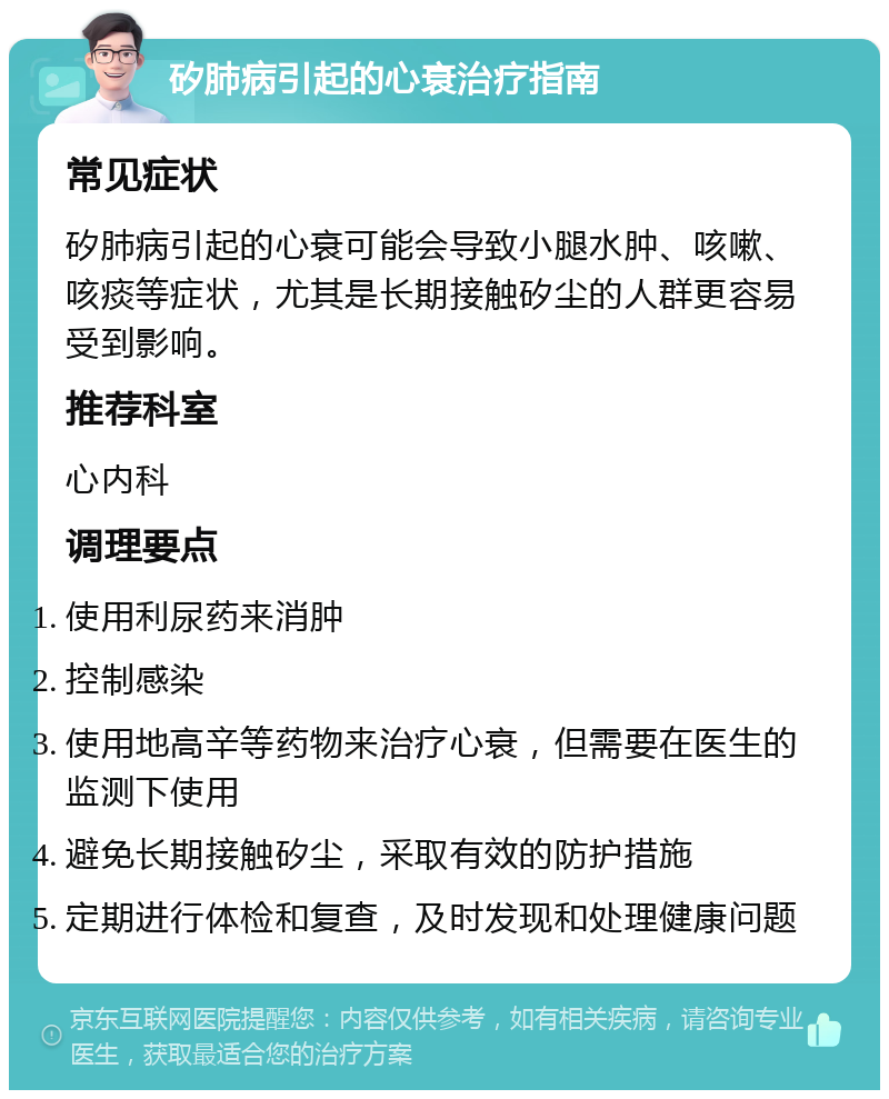 矽肺病引起的心衰治疗指南 常见症状 矽肺病引起的心衰可能会导致小腿水肿、咳嗽、咳痰等症状，尤其是长期接触矽尘的人群更容易受到影响。 推荐科室 心内科 调理要点 使用利尿药来消肿 控制感染 使用地高辛等药物来治疗心衰，但需要在医生的监测下使用 避免长期接触矽尘，采取有效的防护措施 定期进行体检和复查，及时发现和处理健康问题