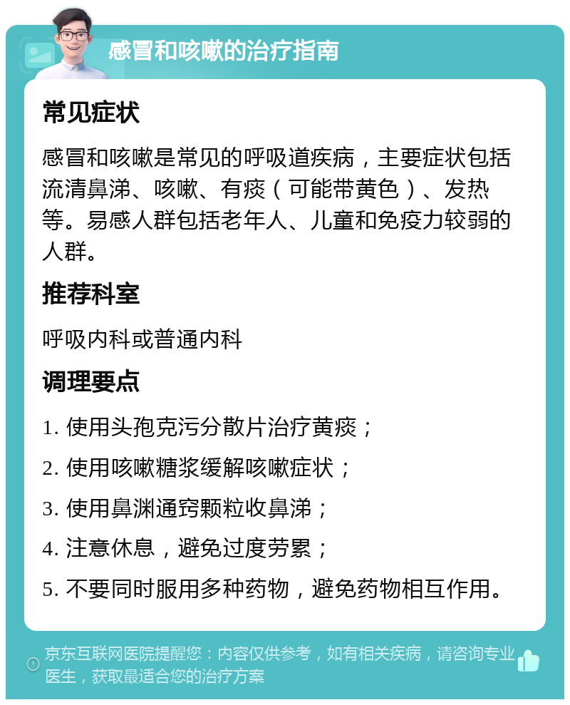 感冒和咳嗽的治疗指南 常见症状 感冒和咳嗽是常见的呼吸道疾病，主要症状包括流清鼻涕、咳嗽、有痰（可能带黄色）、发热等。易感人群包括老年人、儿童和免疫力较弱的人群。 推荐科室 呼吸内科或普通内科 调理要点 1. 使用头孢克污分散片治疗黄痰； 2. 使用咳嗽糖浆缓解咳嗽症状； 3. 使用鼻渊通窍颗粒收鼻涕； 4. 注意休息，避免过度劳累； 5. 不要同时服用多种药物，避免药物相互作用。