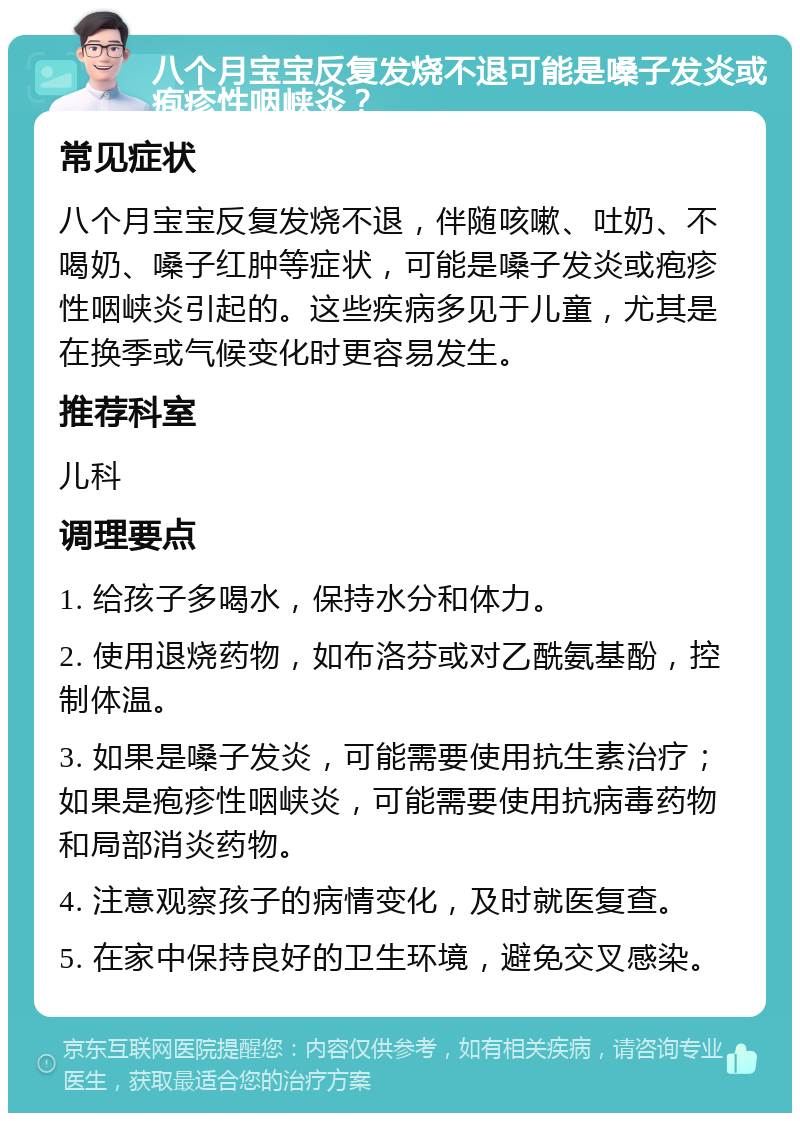 八个月宝宝反复发烧不退可能是嗓子发炎或疱疹性咽峡炎？ 常见症状 八个月宝宝反复发烧不退，伴随咳嗽、吐奶、不喝奶、嗓子红肿等症状，可能是嗓子发炎或疱疹性咽峡炎引起的。这些疾病多见于儿童，尤其是在换季或气候变化时更容易发生。 推荐科室 儿科 调理要点 1. 给孩子多喝水，保持水分和体力。 2. 使用退烧药物，如布洛芬或对乙酰氨基酚，控制体温。 3. 如果是嗓子发炎，可能需要使用抗生素治疗；如果是疱疹性咽峡炎，可能需要使用抗病毒药物和局部消炎药物。 4. 注意观察孩子的病情变化，及时就医复查。 5. 在家中保持良好的卫生环境，避免交叉感染。