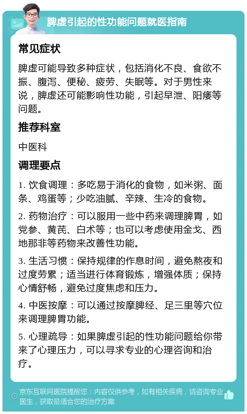 脾虚引起的性功能问题就医指南 常见症状 脾虚可能导致多种症状，包括消化不良、食欲不振、腹泻、便秘、疲劳、失眠等。对于男性来说，脾虚还可能影响性功能，引起早泄、阳痿等问题。 推荐科室 中医科 调理要点 1. 饮食调理：多吃易于消化的食物，如米粥、面条、鸡蛋等；少吃油腻、辛辣、生冷的食物。 2. 药物治疗：可以服用一些中药来调理脾胃，如党参、黄芪、白术等；也可以考虑使用金戈、西地那非等药物来改善性功能。 3. 生活习惯：保持规律的作息时间，避免熬夜和过度劳累；适当进行体育锻炼，增强体质；保持心情舒畅，避免过度焦虑和压力。 4. 中医按摩：可以通过按摩脾经、足三里等穴位来调理脾胃功能。 5. 心理疏导：如果脾虚引起的性功能问题给你带来了心理压力，可以寻求专业的心理咨询和治疗。