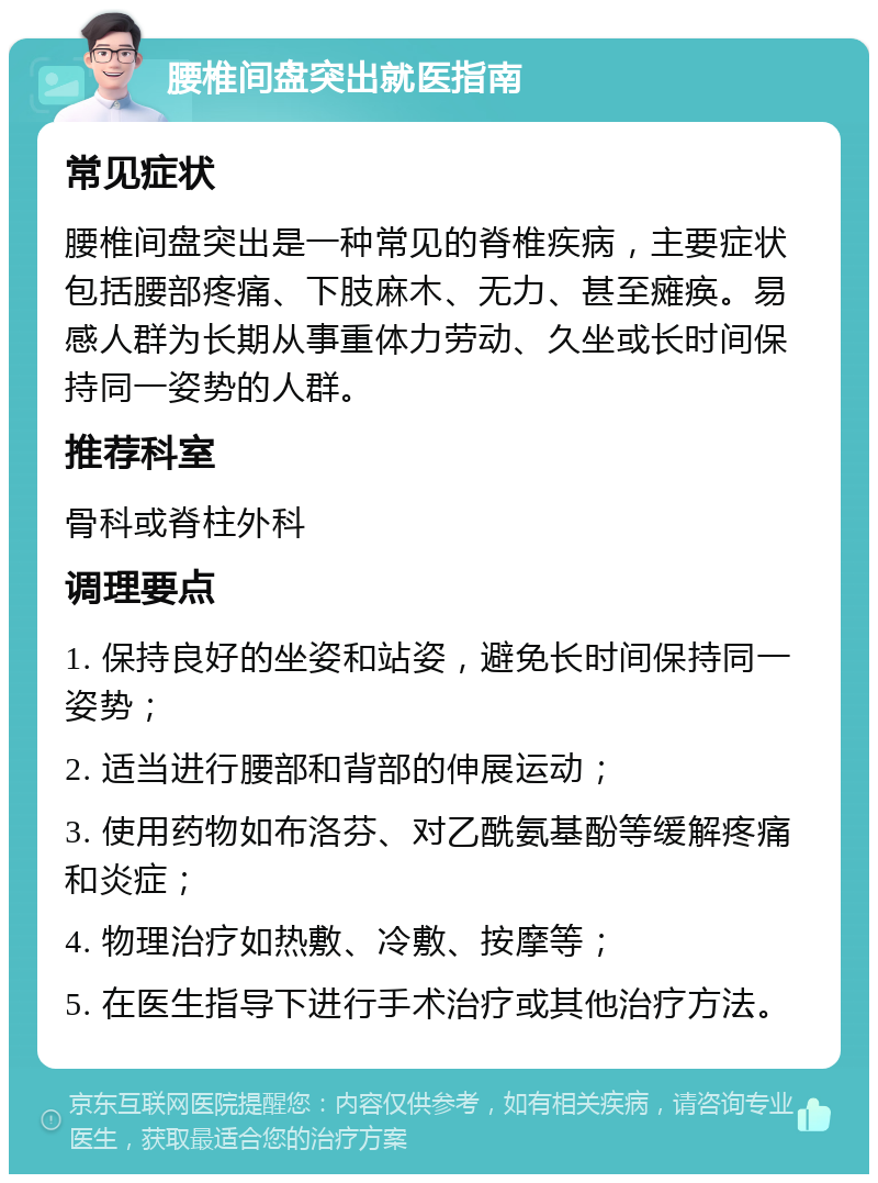 腰椎间盘突出就医指南 常见症状 腰椎间盘突出是一种常见的脊椎疾病，主要症状包括腰部疼痛、下肢麻木、无力、甚至瘫痪。易感人群为长期从事重体力劳动、久坐或长时间保持同一姿势的人群。 推荐科室 骨科或脊柱外科 调理要点 1. 保持良好的坐姿和站姿，避免长时间保持同一姿势； 2. 适当进行腰部和背部的伸展运动； 3. 使用药物如布洛芬、对乙酰氨基酚等缓解疼痛和炎症； 4. 物理治疗如热敷、冷敷、按摩等； 5. 在医生指导下进行手术治疗或其他治疗方法。