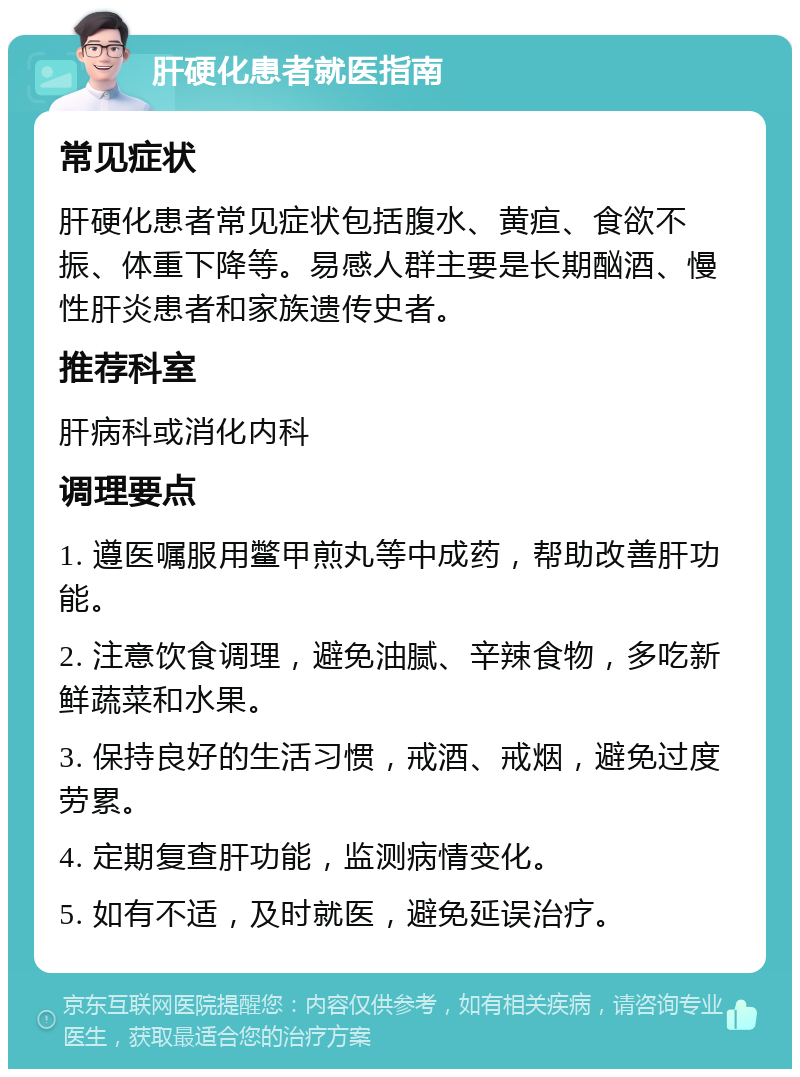 肝硬化患者就医指南 常见症状 肝硬化患者常见症状包括腹水、黄疸、食欲不振、体重下降等。易感人群主要是长期酗酒、慢性肝炎患者和家族遗传史者。 推荐科室 肝病科或消化内科 调理要点 1. 遵医嘱服用鳖甲煎丸等中成药，帮助改善肝功能。 2. 注意饮食调理，避免油腻、辛辣食物，多吃新鲜蔬菜和水果。 3. 保持良好的生活习惯，戒酒、戒烟，避免过度劳累。 4. 定期复查肝功能，监测病情变化。 5. 如有不适，及时就医，避免延误治疗。