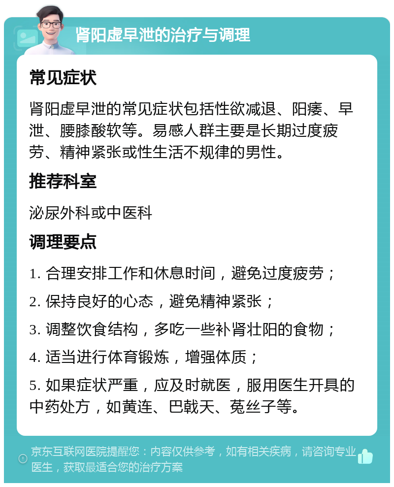 肾阳虚早泄的治疗与调理 常见症状 肾阳虚早泄的常见症状包括性欲减退、阳痿、早泄、腰膝酸软等。易感人群主要是长期过度疲劳、精神紧张或性生活不规律的男性。 推荐科室 泌尿外科或中医科 调理要点 1. 合理安排工作和休息时间，避免过度疲劳； 2. 保持良好的心态，避免精神紧张； 3. 调整饮食结构，多吃一些补肾壮阳的食物； 4. 适当进行体育锻炼，增强体质； 5. 如果症状严重，应及时就医，服用医生开具的中药处方，如黄连、巴戟天、菟丝子等。