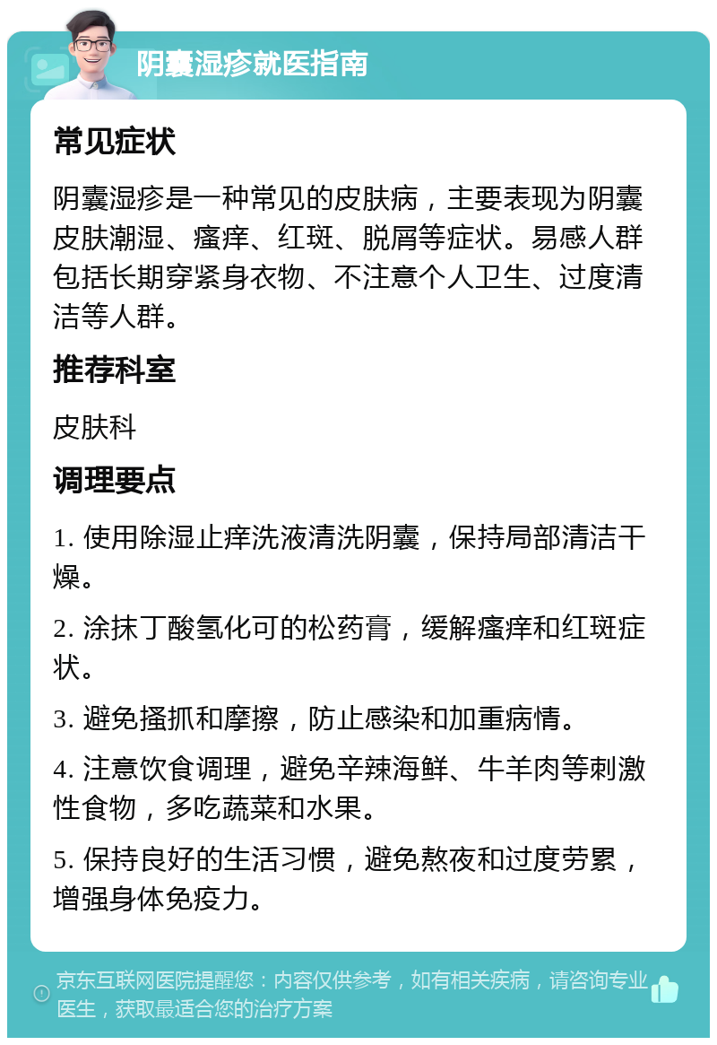 阴囊湿疹就医指南 常见症状 阴囊湿疹是一种常见的皮肤病，主要表现为阴囊皮肤潮湿、瘙痒、红斑、脱屑等症状。易感人群包括长期穿紧身衣物、不注意个人卫生、过度清洁等人群。 推荐科室 皮肤科 调理要点 1. 使用除湿止痒洗液清洗阴囊，保持局部清洁干燥。 2. 涂抹丁酸氢化可的松药膏，缓解瘙痒和红斑症状。 3. 避免搔抓和摩擦，防止感染和加重病情。 4. 注意饮食调理，避免辛辣海鲜、牛羊肉等刺激性食物，多吃蔬菜和水果。 5. 保持良好的生活习惯，避免熬夜和过度劳累，增强身体免疫力。