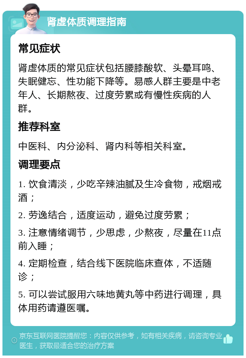 肾虚体质调理指南 常见症状 肾虚体质的常见症状包括腰膝酸软、头晕耳鸣、失眠健忘、性功能下降等。易感人群主要是中老年人、长期熬夜、过度劳累或有慢性疾病的人群。 推荐科室 中医科、内分泌科、肾内科等相关科室。 调理要点 1. 饮食清淡，少吃辛辣油腻及生冷食物，戒烟戒酒； 2. 劳逸结合，适度运动，避免过度劳累； 3. 注意情绪调节，少思虑，少熬夜，尽量在11点前入睡； 4. 定期检查，结合线下医院临床查体，不适随诊； 5. 可以尝试服用六味地黄丸等中药进行调理，具体用药请遵医嘱。