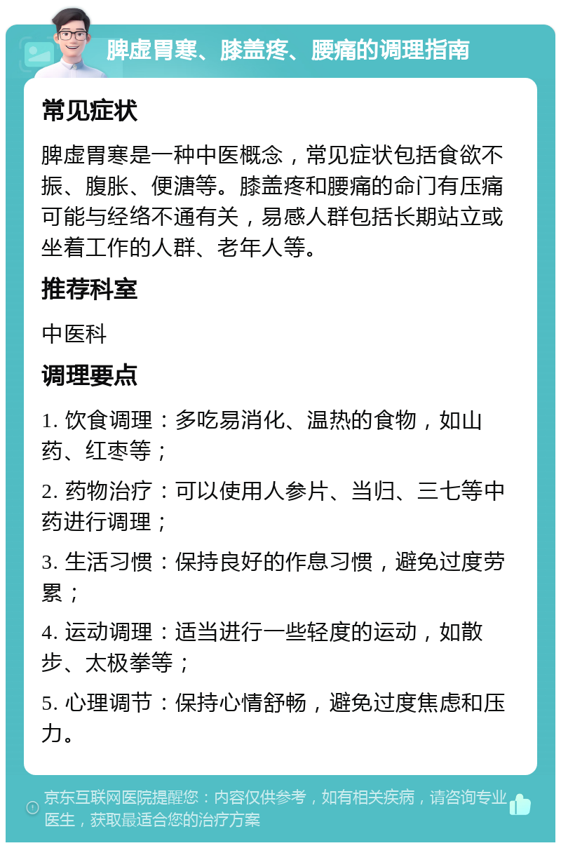 脾虚胃寒、膝盖疼、腰痛的调理指南 常见症状 脾虚胃寒是一种中医概念，常见症状包括食欲不振、腹胀、便溏等。膝盖疼和腰痛的命门有压痛可能与经络不通有关，易感人群包括长期站立或坐着工作的人群、老年人等。 推荐科室 中医科 调理要点 1. 饮食调理：多吃易消化、温热的食物，如山药、红枣等； 2. 药物治疗：可以使用人参片、当归、三七等中药进行调理； 3. 生活习惯：保持良好的作息习惯，避免过度劳累； 4. 运动调理：适当进行一些轻度的运动，如散步、太极拳等； 5. 心理调节：保持心情舒畅，避免过度焦虑和压力。