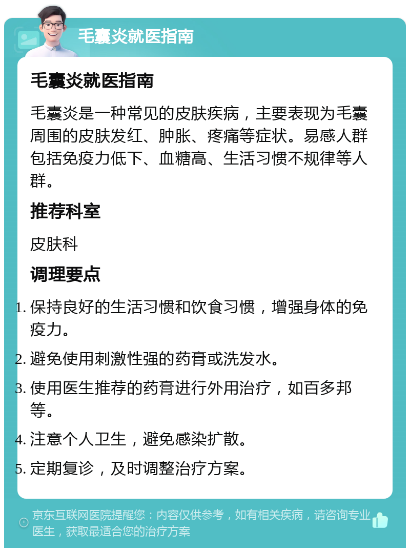 毛囊炎就医指南 毛囊炎就医指南 毛囊炎是一种常见的皮肤疾病，主要表现为毛囊周围的皮肤发红、肿胀、疼痛等症状。易感人群包括免疫力低下、血糖高、生活习惯不规律等人群。 推荐科室 皮肤科 调理要点 保持良好的生活习惯和饮食习惯，增强身体的免疫力。 避免使用刺激性强的药膏或洗发水。 使用医生推荐的药膏进行外用治疗，如百多邦等。 注意个人卫生，避免感染扩散。 定期复诊，及时调整治疗方案。