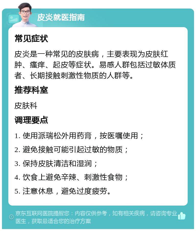 皮炎就医指南 常见症状 皮炎是一种常见的皮肤病，主要表现为皮肤红肿、瘙痒、起皮等症状。易感人群包括过敏体质者、长期接触刺激性物质的人群等。 推荐科室 皮肤科 调理要点 1. 使用派瑞松外用药膏，按医嘱使用； 2. 避免接触可能引起过敏的物质； 3. 保持皮肤清洁和湿润； 4. 饮食上避免辛辣、刺激性食物； 5. 注意休息，避免过度疲劳。