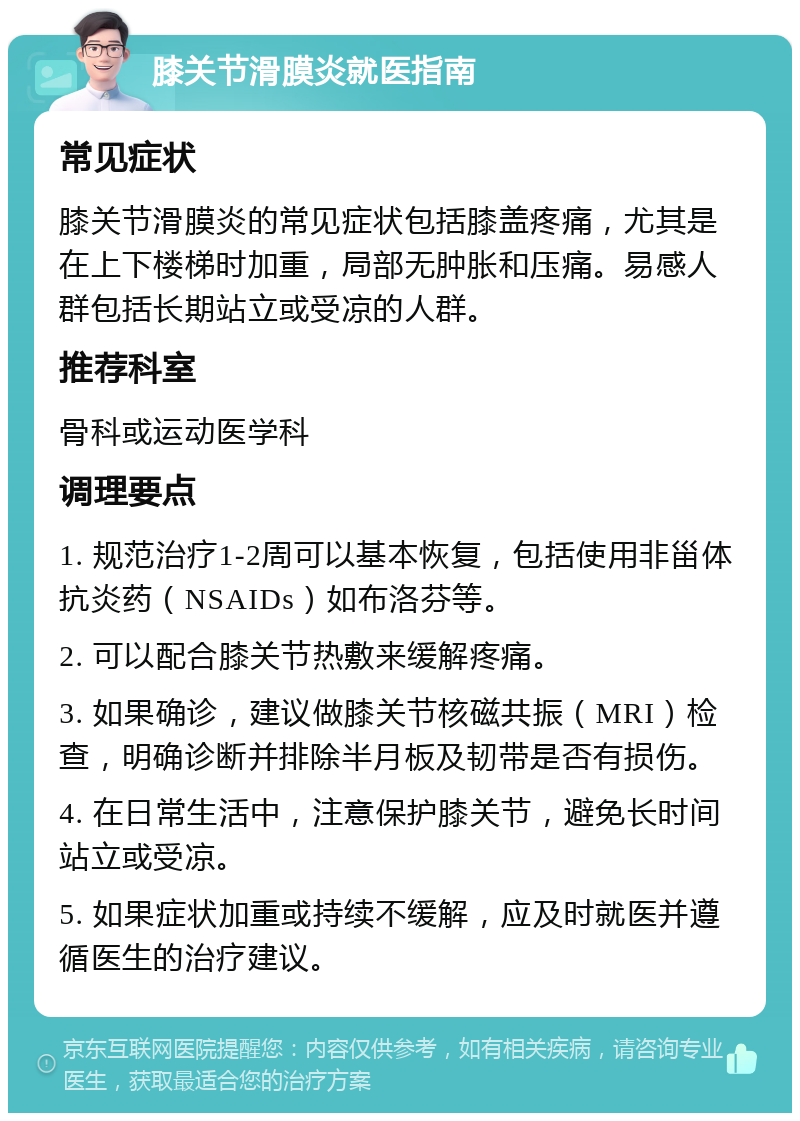 膝关节滑膜炎就医指南 常见症状 膝关节滑膜炎的常见症状包括膝盖疼痛，尤其是在上下楼梯时加重，局部无肿胀和压痛。易感人群包括长期站立或受凉的人群。 推荐科室 骨科或运动医学科 调理要点 1. 规范治疗1-2周可以基本恢复，包括使用非甾体抗炎药（NSAIDs）如布洛芬等。 2. 可以配合膝关节热敷来缓解疼痛。 3. 如果确诊，建议做膝关节核磁共振（MRI）检查，明确诊断并排除半月板及韧带是否有损伤。 4. 在日常生活中，注意保护膝关节，避免长时间站立或受凉。 5. 如果症状加重或持续不缓解，应及时就医并遵循医生的治疗建议。