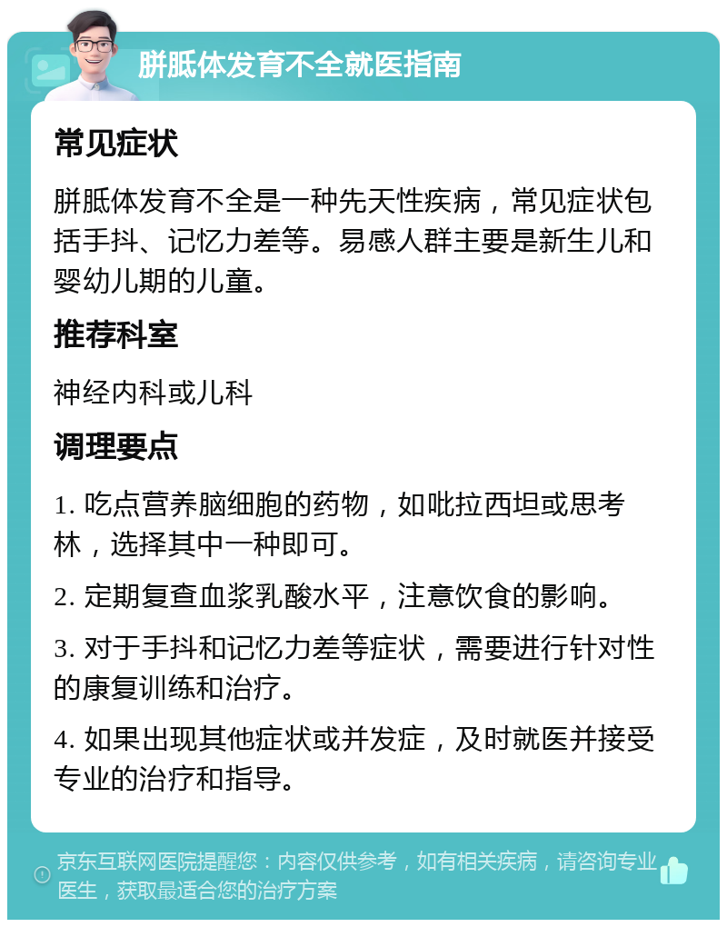 胼胝体发育不全就医指南 常见症状 胼胝体发育不全是一种先天性疾病，常见症状包括手抖、记忆力差等。易感人群主要是新生儿和婴幼儿期的儿童。 推荐科室 神经内科或儿科 调理要点 1. 吃点营养脑细胞的药物，如吡拉西坦或思考林，选择其中一种即可。 2. 定期复查血浆乳酸水平，注意饮食的影响。 3. 对于手抖和记忆力差等症状，需要进行针对性的康复训练和治疗。 4. 如果出现其他症状或并发症，及时就医并接受专业的治疗和指导。