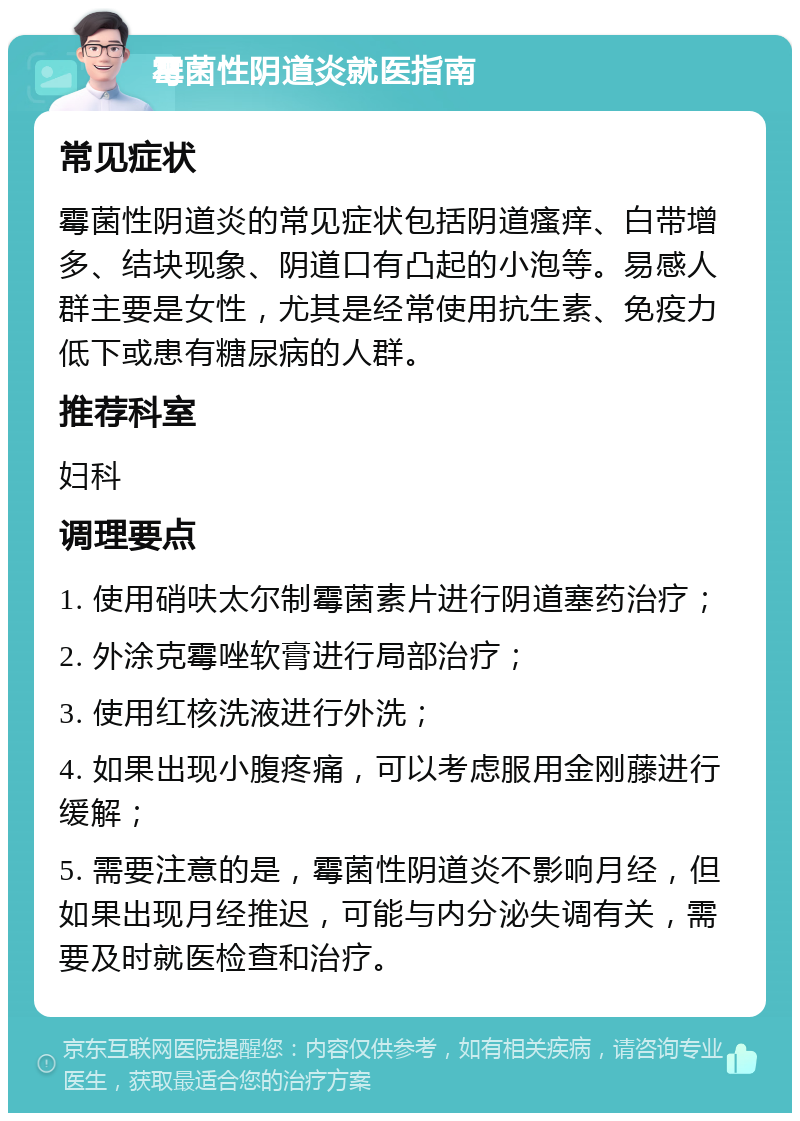 霉菌性阴道炎就医指南 常见症状 霉菌性阴道炎的常见症状包括阴道瘙痒、白带增多、结块现象、阴道口有凸起的小泡等。易感人群主要是女性，尤其是经常使用抗生素、免疫力低下或患有糖尿病的人群。 推荐科室 妇科 调理要点 1. 使用硝呋太尔制霉菌素片进行阴道塞药治疗； 2. 外涂克霉唑软膏进行局部治疗； 3. 使用红核洗液进行外洗； 4. 如果出现小腹疼痛，可以考虑服用金刚藤进行缓解； 5. 需要注意的是，霉菌性阴道炎不影响月经，但如果出现月经推迟，可能与内分泌失调有关，需要及时就医检查和治疗。