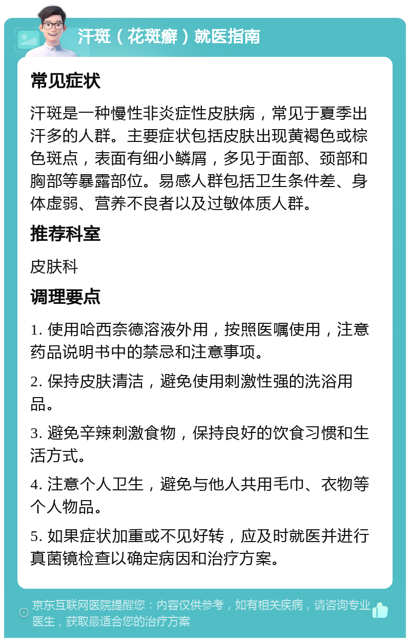 汗斑（花斑癣）就医指南 常见症状 汗斑是一种慢性非炎症性皮肤病，常见于夏季出汗多的人群。主要症状包括皮肤出现黄褐色或棕色斑点，表面有细小鳞屑，多见于面部、颈部和胸部等暴露部位。易感人群包括卫生条件差、身体虚弱、营养不良者以及过敏体质人群。 推荐科室 皮肤科 调理要点 1. 使用哈西奈德溶液外用，按照医嘱使用，注意药品说明书中的禁忌和注意事项。 2. 保持皮肤清洁，避免使用刺激性强的洗浴用品。 3. 避免辛辣刺激食物，保持良好的饮食习惯和生活方式。 4. 注意个人卫生，避免与他人共用毛巾、衣物等个人物品。 5. 如果症状加重或不见好转，应及时就医并进行真菌镜检查以确定病因和治疗方案。