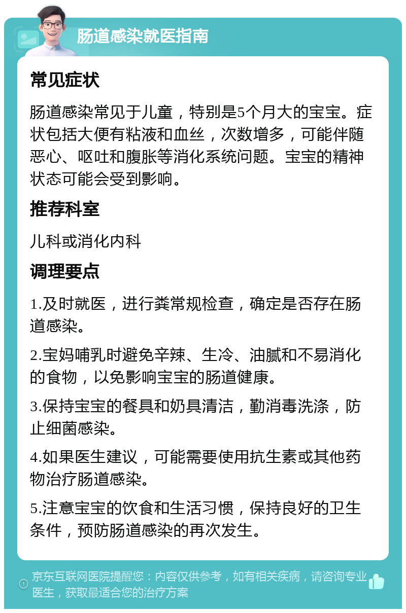 肠道感染就医指南 常见症状 肠道感染常见于儿童，特别是5个月大的宝宝。症状包括大便有粘液和血丝，次数增多，可能伴随恶心、呕吐和腹胀等消化系统问题。宝宝的精神状态可能会受到影响。 推荐科室 儿科或消化内科 调理要点 1.及时就医，进行粪常规检查，确定是否存在肠道感染。 2.宝妈哺乳时避免辛辣、生冷、油腻和不易消化的食物，以免影响宝宝的肠道健康。 3.保持宝宝的餐具和奶具清洁，勤消毒洗涤，防止细菌感染。 4.如果医生建议，可能需要使用抗生素或其他药物治疗肠道感染。 5.注意宝宝的饮食和生活习惯，保持良好的卫生条件，预防肠道感染的再次发生。