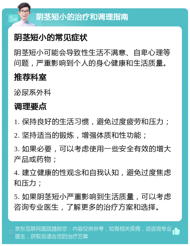 阴茎短小的治疗和调理指南 阴茎短小的常见症状 阴茎短小可能会导致性生活不满意、自卑心理等问题，严重影响到个人的身心健康和生活质量。 推荐科室 泌尿系外科 调理要点 1. 保持良好的生活习惯，避免过度疲劳和压力； 2. 坚持适当的锻炼，增强体质和性功能； 3. 如果必要，可以考虑使用一些安全有效的增大产品或药物； 4. 建立健康的性观念和自我认知，避免过度焦虑和压力； 5. 如果阴茎短小严重影响到生活质量，可以考虑咨询专业医生，了解更多的治疗方案和选择。