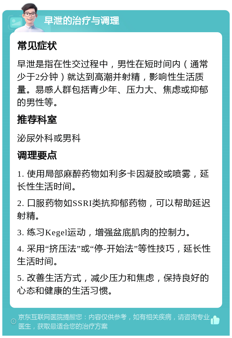 早泄的治疗与调理 常见症状 早泄是指在性交过程中，男性在短时间内（通常少于2分钟）就达到高潮并射精，影响性生活质量。易感人群包括青少年、压力大、焦虑或抑郁的男性等。 推荐科室 泌尿外科或男科 调理要点 1. 使用局部麻醉药物如利多卡因凝胶或喷雾，延长性生活时间。 2. 口服药物如SSRI类抗抑郁药物，可以帮助延迟射精。 3. 练习Kegel运动，增强盆底肌肉的控制力。 4. 采用“挤压法”或“停-开始法”等性技巧，延长性生活时间。 5. 改善生活方式，减少压力和焦虑，保持良好的心态和健康的生活习惯。