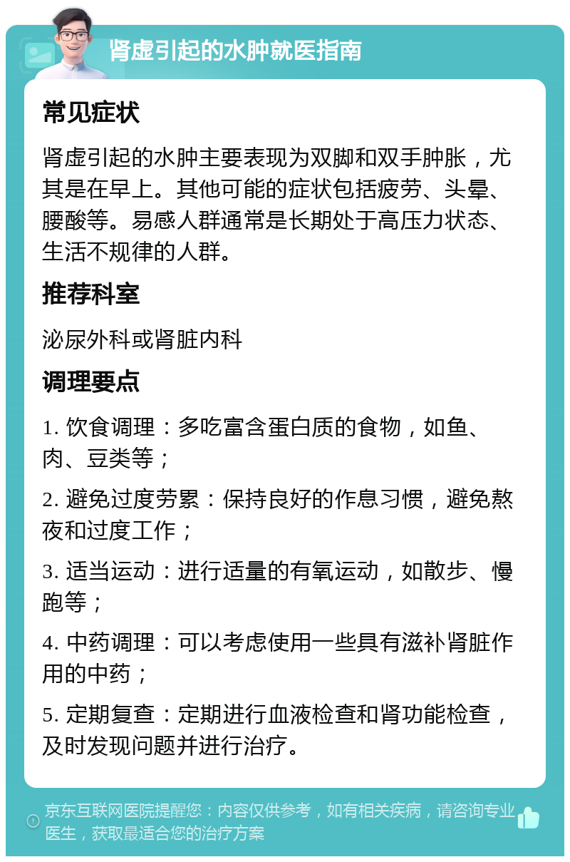 肾虚引起的水肿就医指南 常见症状 肾虚引起的水肿主要表现为双脚和双手肿胀，尤其是在早上。其他可能的症状包括疲劳、头晕、腰酸等。易感人群通常是长期处于高压力状态、生活不规律的人群。 推荐科室 泌尿外科或肾脏内科 调理要点 1. 饮食调理：多吃富含蛋白质的食物，如鱼、肉、豆类等； 2. 避免过度劳累：保持良好的作息习惯，避免熬夜和过度工作； 3. 适当运动：进行适量的有氧运动，如散步、慢跑等； 4. 中药调理：可以考虑使用一些具有滋补肾脏作用的中药； 5. 定期复查：定期进行血液检查和肾功能检查，及时发现问题并进行治疗。