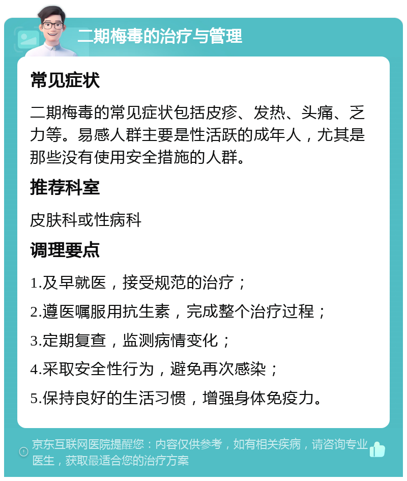 二期梅毒的治疗与管理 常见症状 二期梅毒的常见症状包括皮疹、发热、头痛、乏力等。易感人群主要是性活跃的成年人，尤其是那些没有使用安全措施的人群。 推荐科室 皮肤科或性病科 调理要点 1.及早就医，接受规范的治疗； 2.遵医嘱服用抗生素，完成整个治疗过程； 3.定期复查，监测病情变化； 4.采取安全性行为，避免再次感染； 5.保持良好的生活习惯，增强身体免疫力。