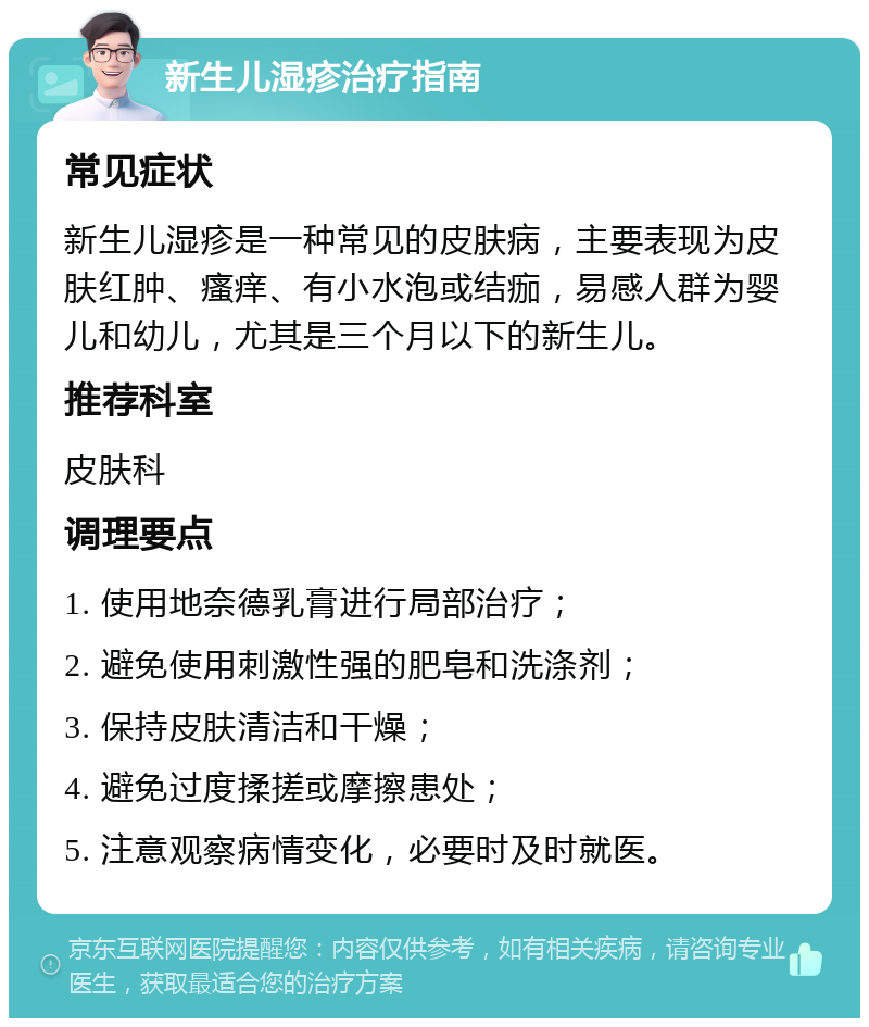 新生儿湿疹治疗指南 常见症状 新生儿湿疹是一种常见的皮肤病，主要表现为皮肤红肿、瘙痒、有小水泡或结痂，易感人群为婴儿和幼儿，尤其是三个月以下的新生儿。 推荐科室 皮肤科 调理要点 1. 使用地奈德乳膏进行局部治疗； 2. 避免使用刺激性强的肥皂和洗涤剂； 3. 保持皮肤清洁和干燥； 4. 避免过度揉搓或摩擦患处； 5. 注意观察病情变化，必要时及时就医。