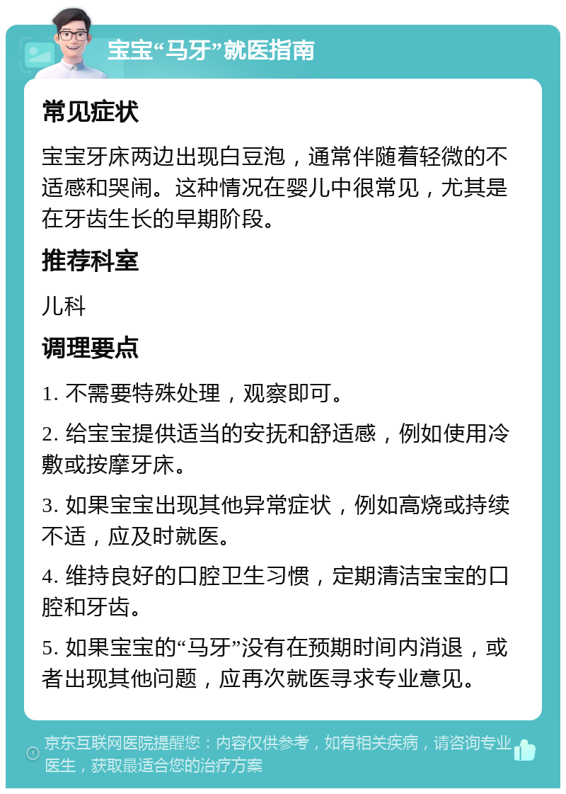 宝宝“马牙”就医指南 常见症状 宝宝牙床两边出现白豆泡，通常伴随着轻微的不适感和哭闹。这种情况在婴儿中很常见，尤其是在牙齿生长的早期阶段。 推荐科室 儿科 调理要点 1. 不需要特殊处理，观察即可。 2. 给宝宝提供适当的安抚和舒适感，例如使用冷敷或按摩牙床。 3. 如果宝宝出现其他异常症状，例如高烧或持续不适，应及时就医。 4. 维持良好的口腔卫生习惯，定期清洁宝宝的口腔和牙齿。 5. 如果宝宝的“马牙”没有在预期时间内消退，或者出现其他问题，应再次就医寻求专业意见。