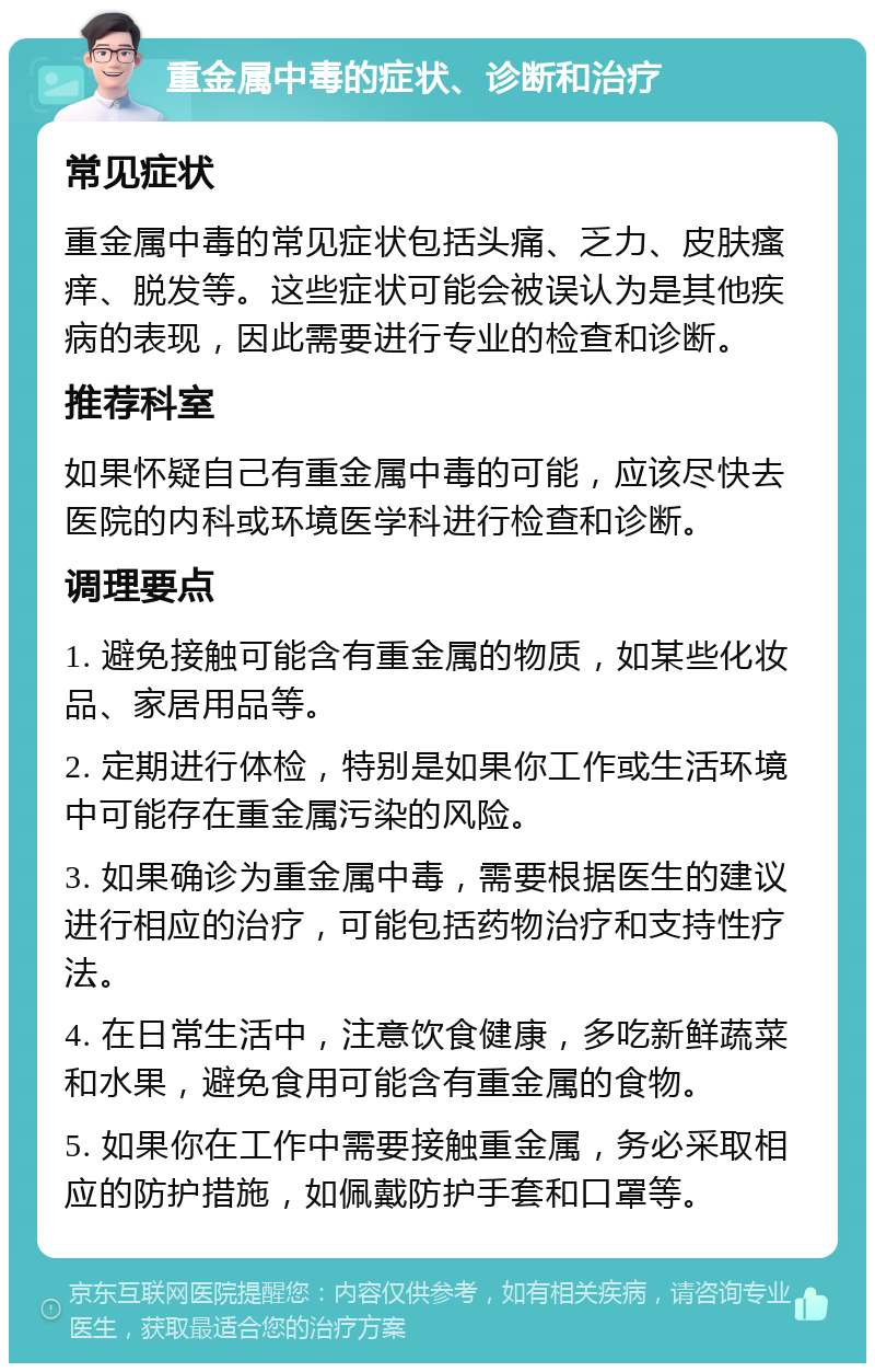 重金属中毒的症状、诊断和治疗 常见症状 重金属中毒的常见症状包括头痛、乏力、皮肤瘙痒、脱发等。这些症状可能会被误认为是其他疾病的表现，因此需要进行专业的检查和诊断。 推荐科室 如果怀疑自己有重金属中毒的可能，应该尽快去医院的内科或环境医学科进行检查和诊断。 调理要点 1. 避免接触可能含有重金属的物质，如某些化妆品、家居用品等。 2. 定期进行体检，特别是如果你工作或生活环境中可能存在重金属污染的风险。 3. 如果确诊为重金属中毒，需要根据医生的建议进行相应的治疗，可能包括药物治疗和支持性疗法。 4. 在日常生活中，注意饮食健康，多吃新鲜蔬菜和水果，避免食用可能含有重金属的食物。 5. 如果你在工作中需要接触重金属，务必采取相应的防护措施，如佩戴防护手套和口罩等。