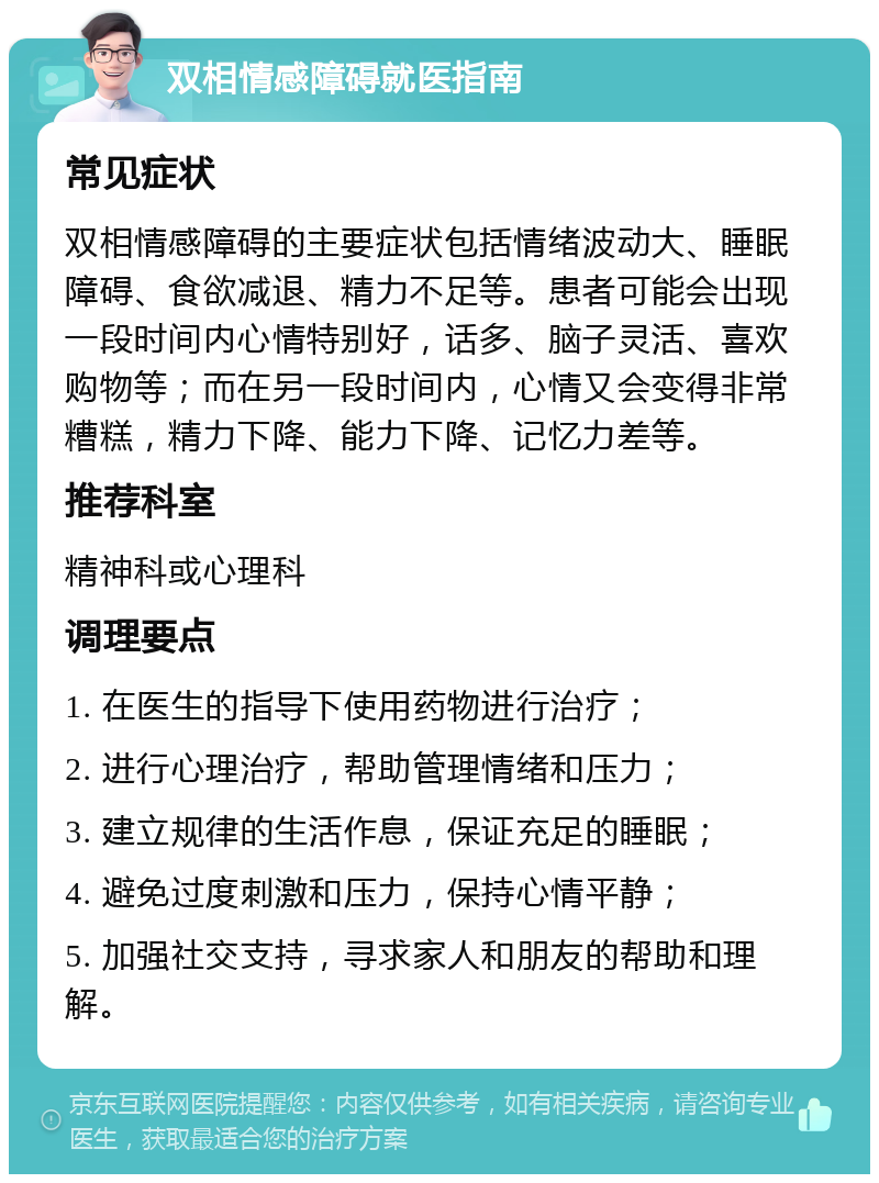 双相情感障碍就医指南 常见症状 双相情感障碍的主要症状包括情绪波动大、睡眠障碍、食欲减退、精力不足等。患者可能会出现一段时间内心情特别好，话多、脑子灵活、喜欢购物等；而在另一段时间内，心情又会变得非常糟糕，精力下降、能力下降、记忆力差等。 推荐科室 精神科或心理科 调理要点 1. 在医生的指导下使用药物进行治疗； 2. 进行心理治疗，帮助管理情绪和压力； 3. 建立规律的生活作息，保证充足的睡眠； 4. 避免过度刺激和压力，保持心情平静； 5. 加强社交支持，寻求家人和朋友的帮助和理解。