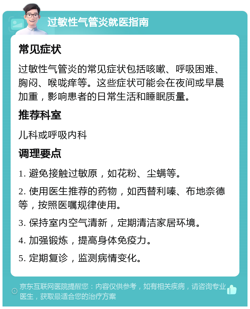 过敏性气管炎就医指南 常见症状 过敏性气管炎的常见症状包括咳嗽、呼吸困难、胸闷、喉咙痒等。这些症状可能会在夜间或早晨加重，影响患者的日常生活和睡眠质量。 推荐科室 儿科或呼吸内科 调理要点 1. 避免接触过敏原，如花粉、尘螨等。 2. 使用医生推荐的药物，如西替利嗪、布地奈德等，按照医嘱规律使用。 3. 保持室内空气清新，定期清洁家居环境。 4. 加强锻炼，提高身体免疫力。 5. 定期复诊，监测病情变化。