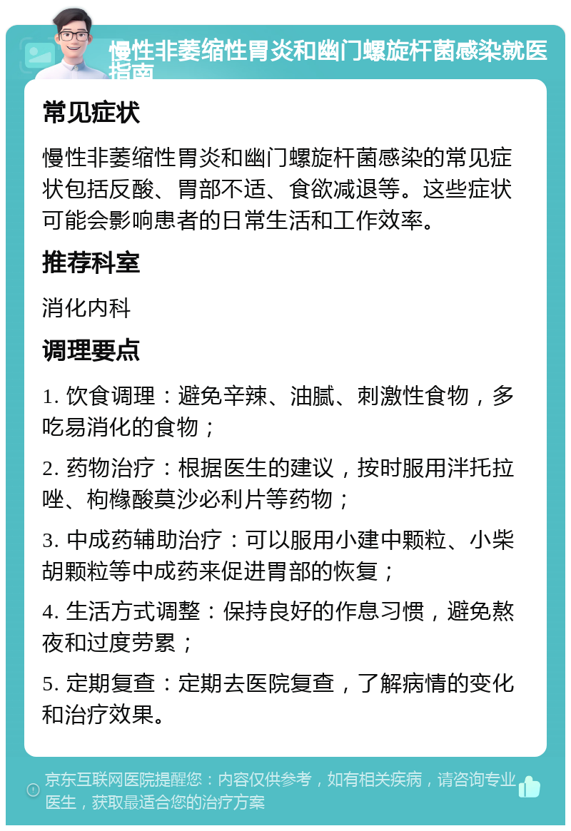 慢性非萎缩性胃炎和幽门螺旋杆菌感染就医指南 常见症状 慢性非萎缩性胃炎和幽门螺旋杆菌感染的常见症状包括反酸、胃部不适、食欲减退等。这些症状可能会影响患者的日常生活和工作效率。 推荐科室 消化内科 调理要点 1. 饮食调理：避免辛辣、油腻、刺激性食物，多吃易消化的食物； 2. 药物治疗：根据医生的建议，按时服用泮托拉唑、枸橼酸莫沙必利片等药物； 3. 中成药辅助治疗：可以服用小建中颗粒、小柴胡颗粒等中成药来促进胃部的恢复； 4. 生活方式调整：保持良好的作息习惯，避免熬夜和过度劳累； 5. 定期复查：定期去医院复查，了解病情的变化和治疗效果。