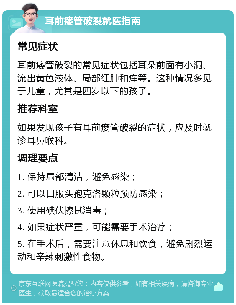 耳前瘘管破裂就医指南 常见症状 耳前瘘管破裂的常见症状包括耳朵前面有小洞、流出黄色液体、局部红肿和痒等。这种情况多见于儿童，尤其是四岁以下的孩子。 推荐科室 如果发现孩子有耳前瘘管破裂的症状，应及时就诊耳鼻喉科。 调理要点 1. 保持局部清洁，避免感染； 2. 可以口服头孢克洛颗粒预防感染； 3. 使用碘伏擦拭消毒； 4. 如果症状严重，可能需要手术治疗； 5. 在手术后，需要注意休息和饮食，避免剧烈运动和辛辣刺激性食物。