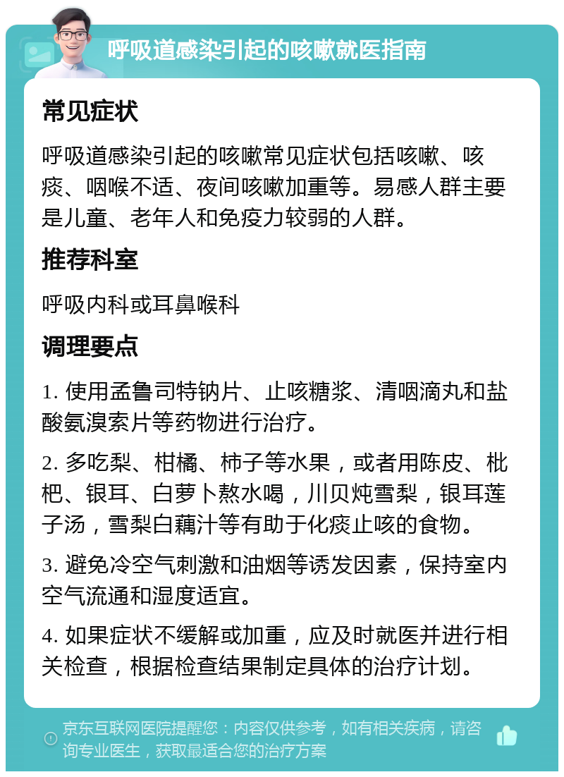 呼吸道感染引起的咳嗽就医指南 常见症状 呼吸道感染引起的咳嗽常见症状包括咳嗽、咳痰、咽喉不适、夜间咳嗽加重等。易感人群主要是儿童、老年人和免疫力较弱的人群。 推荐科室 呼吸内科或耳鼻喉科 调理要点 1. 使用孟鲁司特钠片、止咳糖浆、清咽滴丸和盐酸氨溴索片等药物进行治疗。 2. 多吃梨、柑橘、柿子等水果，或者用陈皮、枇杷、银耳、白萝卜熬水喝，川贝炖雪梨，银耳莲子汤，雪梨白藕汁等有助于化痰止咳的食物。 3. 避免冷空气刺激和油烟等诱发因素，保持室内空气流通和湿度适宜。 4. 如果症状不缓解或加重，应及时就医并进行相关检查，根据检查结果制定具体的治疗计划。