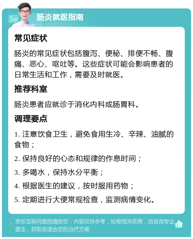 肠炎就医指南 常见症状 肠炎的常见症状包括腹泻、便秘、排便不畅、腹痛、恶心、呕吐等。这些症状可能会影响患者的日常生活和工作，需要及时就医。 推荐科室 肠炎患者应就诊于消化内科或肠胃科。 调理要点 1. 注意饮食卫生，避免食用生冷、辛辣、油腻的食物； 2. 保持良好的心态和规律的作息时间； 3. 多喝水，保持水分平衡； 4. 根据医生的建议，按时服用药物； 5. 定期进行大便常规检查，监测病情变化。