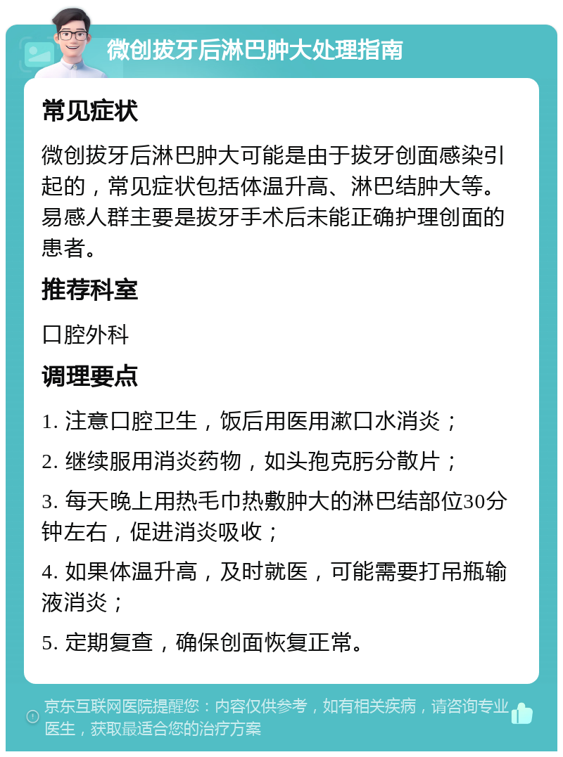 微创拔牙后淋巴肿大处理指南 常见症状 微创拔牙后淋巴肿大可能是由于拔牙创面感染引起的，常见症状包括体温升高、淋巴结肿大等。易感人群主要是拔牙手术后未能正确护理创面的患者。 推荐科室 口腔外科 调理要点 1. 注意口腔卫生，饭后用医用漱口水消炎； 2. 继续服用消炎药物，如头孢克肟分散片； 3. 每天晚上用热毛巾热敷肿大的淋巴结部位30分钟左右，促进消炎吸收； 4. 如果体温升高，及时就医，可能需要打吊瓶输液消炎； 5. 定期复查，确保创面恢复正常。