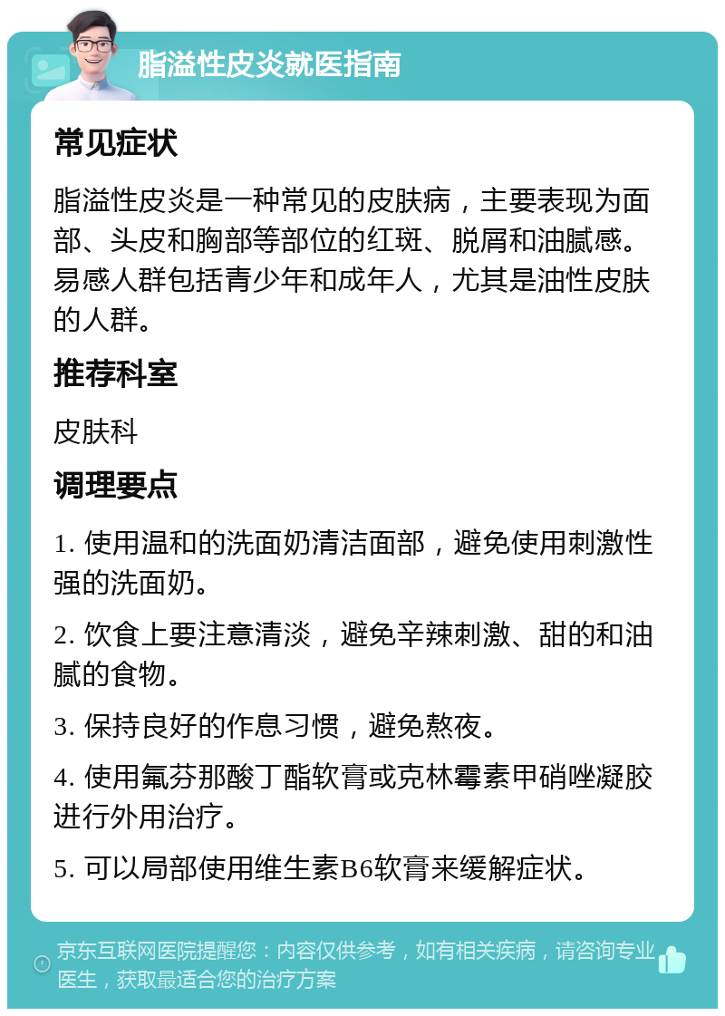 脂溢性皮炎就医指南 常见症状 脂溢性皮炎是一种常见的皮肤病，主要表现为面部、头皮和胸部等部位的红斑、脱屑和油腻感。易感人群包括青少年和成年人，尤其是油性皮肤的人群。 推荐科室 皮肤科 调理要点 1. 使用温和的洗面奶清洁面部，避免使用刺激性强的洗面奶。 2. 饮食上要注意清淡，避免辛辣刺激、甜的和油腻的食物。 3. 保持良好的作息习惯，避免熬夜。 4. 使用氟芬那酸丁酯软膏或克林霉素甲硝唑凝胶进行外用治疗。 5. 可以局部使用维生素B6软膏来缓解症状。