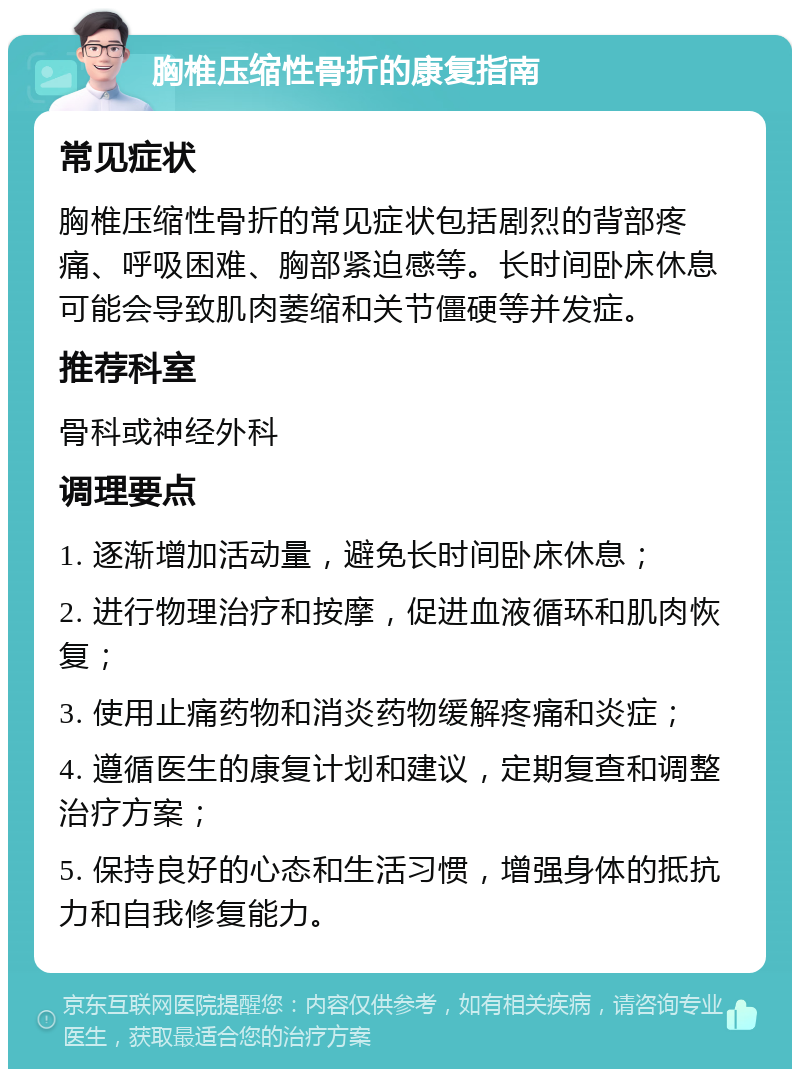 胸椎压缩性骨折的康复指南 常见症状 胸椎压缩性骨折的常见症状包括剧烈的背部疼痛、呼吸困难、胸部紧迫感等。长时间卧床休息可能会导致肌肉萎缩和关节僵硬等并发症。 推荐科室 骨科或神经外科 调理要点 1. 逐渐增加活动量，避免长时间卧床休息； 2. 进行物理治疗和按摩，促进血液循环和肌肉恢复； 3. 使用止痛药物和消炎药物缓解疼痛和炎症； 4. 遵循医生的康复计划和建议，定期复查和调整治疗方案； 5. 保持良好的心态和生活习惯，增强身体的抵抗力和自我修复能力。